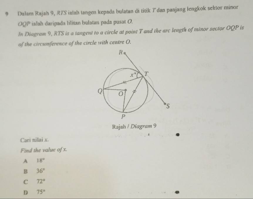 Dałam Rajah 9, R7S ialah tangen kepada bulatan di titik T dan panjang lengkok sektor minor
OQP ialah daripada lilitan bulatan pada pusat O.
In Diagram 9, RTS is a tangent to a circle at point T and the arc length of minor sector OQP is
of the circumference of the circle with centre O.
Rajah / Diagram 9
Cari nilai x.
Find the value of x.
A 18°
B 36°
C 72°
D 75°