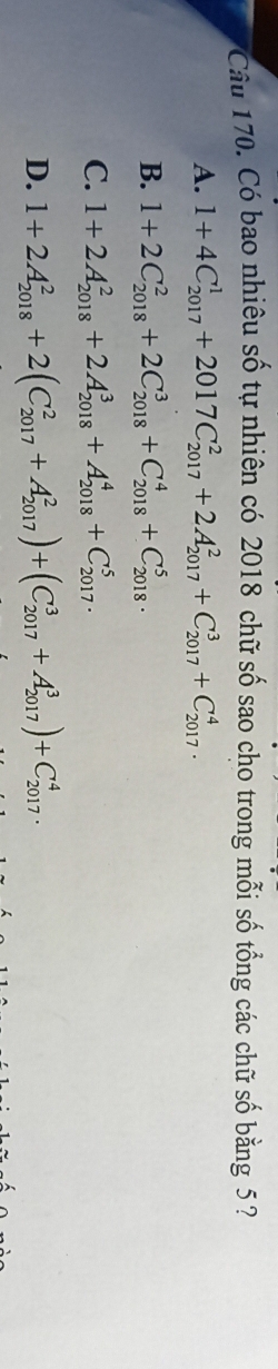 Cầu 170. Có bao nhiêu số tự nhiên có 2018 chữ số sao cho trong mỗi số tổng các chữ số bằng 5 ?
A. 1+4C_(2017)^1+2017C_(2017)^2+2A_(2017)^2+C_(2017)^3+C_(2017)^4.
B. 1+2C_(2018)^2+2C_(2018)^3+C_(2018)^4+C_(2018)^5.
C. 1+2A_(2018)^2+2A_(2018)^3+A_(2018)^4+C_(2017)^5.
D. 1+2A_(2018)^2+2(C_(2017)^2+A_(2017)^2)+(C_(2017)^3+A_(2017)^3)+C_(2017)^4.