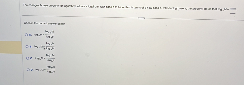 The change-of-base property for logarithms allows a logairthm with base b to be written in terms of a new base a. Introducing base a, the property states that log _bM=frac _ 
_
Choose the correct answer below
A. log _bM=frac log _aMlog _ab
B. log _bM=frac log _ablog _aM
C. log _bM=frac log _bMlog _ba
D. log _bM=frac log _Malog _Mb