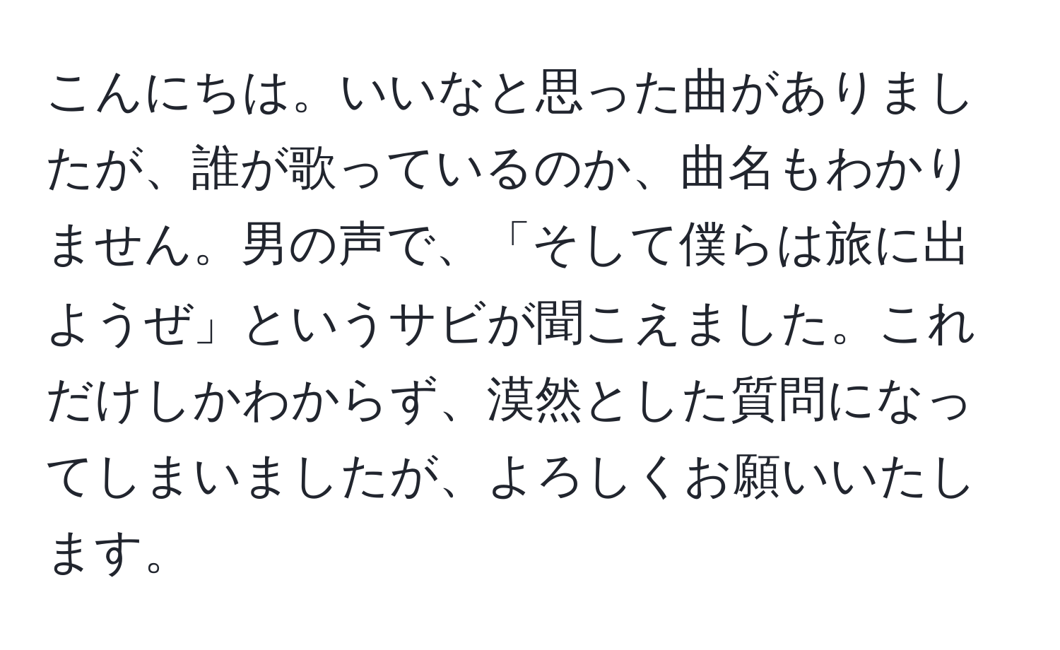 こんにちは。いいなと思った曲がありましたが、誰が歌っているのか、曲名もわかりません。男の声で、「そして僕らは旅に出ようぜ」というサビが聞こえました。これだけしかわからず、漠然とした質問になってしまいましたが、よろしくお願いいたします。