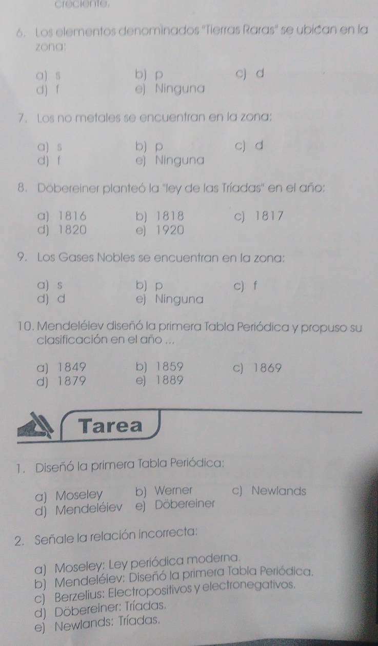 creciente.
6. Los elementos denominados ''Tierras Raras'' se ubican en la
zona:
a) s b) p c) d
d) f e) Ninguna
7. Los no metales se encuentran en la zona:
a) s b) p c) d
d) f e) Ninguna
8. Döbereiner planteó la ''ley de las Tríadas'' en el año:
a) 1816 b) 1818 c) 1817
d) 1820 ej 1920
9. Los Gases Nobles se encuentran en la zona:
a) s b p c) f
d) d e) Ninguna
10. Mendeléiev diseñó la primera Tabla Periódica y propuso su
clasificación en el año ...
a) 1849 b) 1859 c) 1869
d) 1879 e) 1889
Tarea
1. Diseñó la primera Tabla Periódica:
a) Moseley b) Werner c) Newlands
d) Mendeléiev e) Döbereiner
2. Señale la relación incorrecta:
a) Moseley: Ley periódica moderna.
b) Mendeléiev: Diseñó la primera Tabla Periódica.
c) Berzelius: Electropositivos y electronegativos.
d) Döbereiner: Tríadas.
e) Newlands: Tríadas.