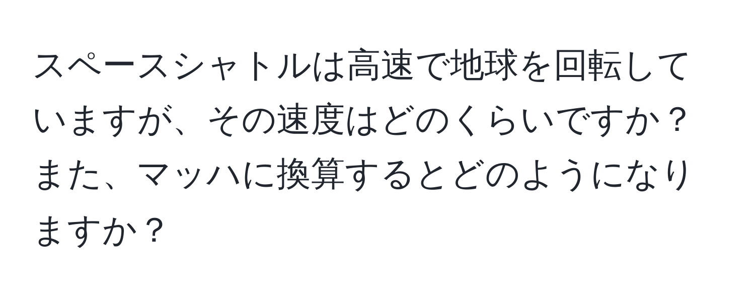 スペースシャトルは高速で地球を回転していますが、その速度はどのくらいですか？また、マッハに換算するとどのようになりますか？