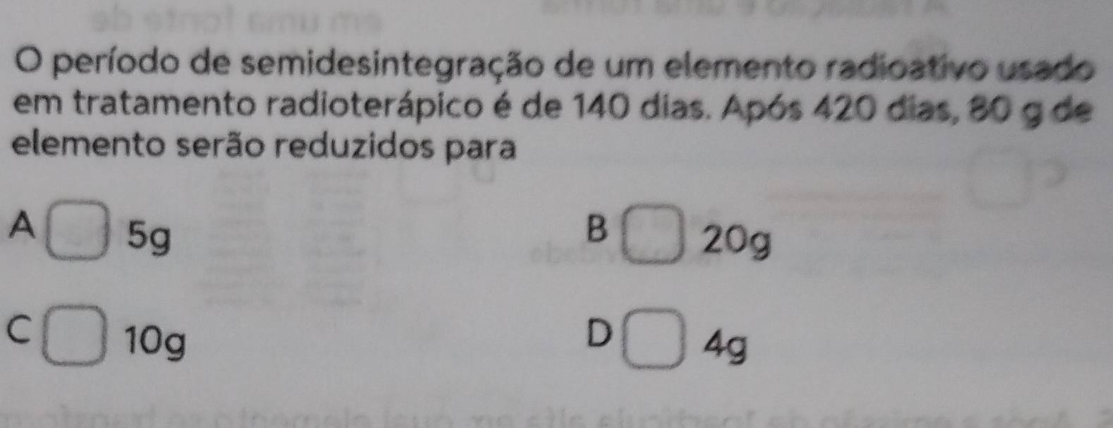 período de semidesintegração de um elemento radioativo usado
em tratamento radioterápico é de 140 dias. Após 420 dias, 80 g de
elemento serão reduzidos para
A
B
5g 20g
C
D
10g 4g