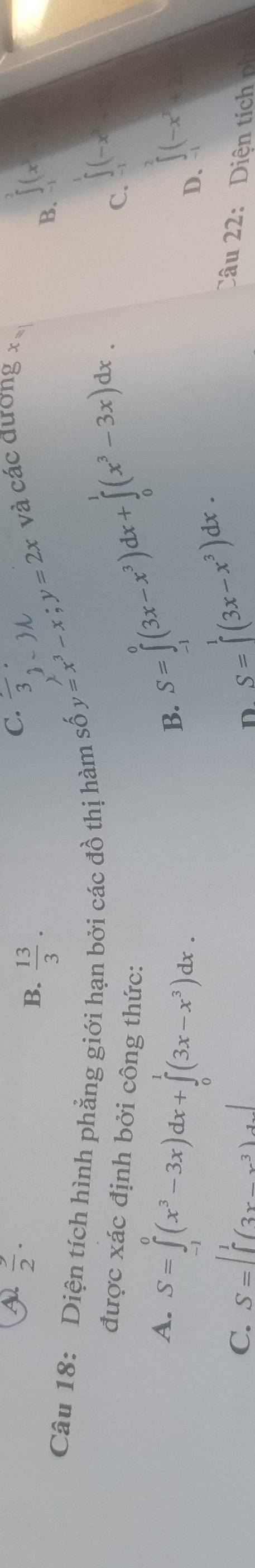 A  3/2 .
C. frac 3·
và các đương x
B.  13/3 . ∈tlimits _-1(x^3
2、 3M
y=x^3-x; y=2x
B.
Câu 18: Diện tích hình phẳng giới hạn bởi các đồ thị hàm số S=∈tlimits _(-1)^0(3x-x^3)dx+∈tlimits _0^(1(x^3)-3x)dx. 
được xác định bởi công thức:
C. ∈tlimits _(-1)^1(-x)
A. S=∈tlimits _(-1)^0(x^3-3x)dx+∈tlimits _0^(1(3x-x^3))dx.
B.
∈tlimits^2(-x^2+2
D. S=∈tlimits^1(3x-x^3)dx. 
D.
C. S=∈t _0^(1(3x-x^3))dx Câu 22: Diê tíc n