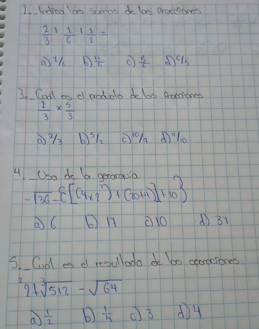 Indeca los somos do los procceonds
 2/3 + 1/6 + 1/2 =
 11/6   5/6  (61s
3. Codl es d aodcto de lag frocceones
 2/3 *  5/3 
73 6)51. (10/a (l0
4 Uso do la gerarouia
-sqrt(36)- [(4* 2^2)+(20+4)]+10
⑦6 ( H ①1O ①31
S. Coal es el resultodo de b0 ceracpones.
2+sqrt[3](512)-sqrt(64)
a  1/2  b  1/4  (B d) 4