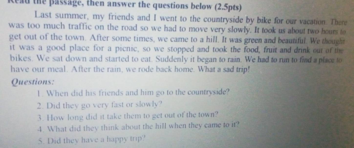 Read the passage, then answer the questions below (2.5pts) 
Last summer, my friends and I went to the countryside by bike for our vacation. There 
was too much traffic on the road so we had to move very slowly. It took us about two hours to 
get out of the town. After some times, we came to a hill. It was green and beautiful. We thought 
it was a good place for a picnic, so we stopped and took the food, fruit and drink out of the 
bikes. We sat down and started to eat. Suddenly it began to rain. We had to run to find a place to 
have our meal. After the rain, we rode back home. What a sad trip! 
Questions: 
1. When did his friends and him go to the countryside? 
2. Did they go very fast or slowly? 
3. How long did it take them to get out of the town? 
4. What did they think about the hill when they came to it? 
5. Did they have a happy trip?