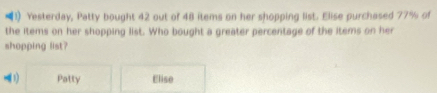 (1) Yesterday, Patty bought 42 out of 48 items on her shopping list. Elise purchased 77% of 
the items on her shopping list. Who bought a greater percentage of the items on her 
shopping list? 
1) Patty Elise