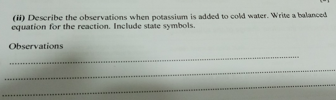 (ii) Describe the observations when potassium is added to cold water. Write a balanced 
equation for the reaction. Include state symbols. 
Observations 
_ 
_ 
_