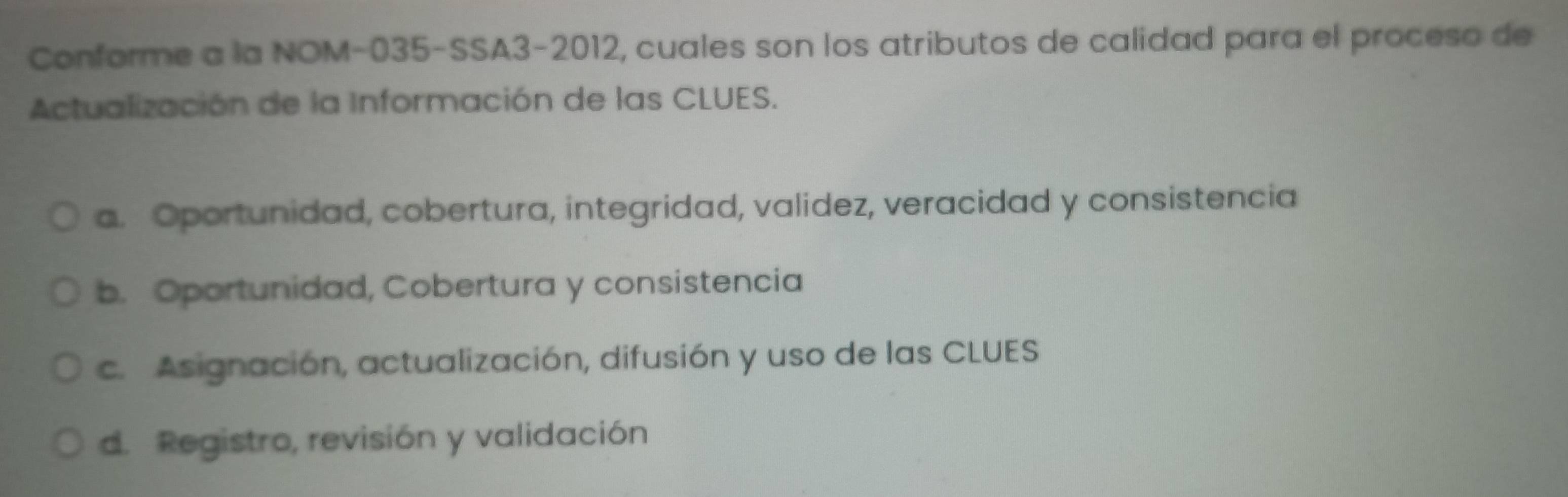 Conforme a la NOM-035-SSA3-2012, cuales son los atributos de calidad para el proceso de
Actualización de la Información de las CLUES.
a. Oportunidad, cobertura, integridad, validez, veracidad y consistencia
b. Oportunidad, Cobertura y consistencia
c. Asignación, actualización, difusión y uso de las CLUES
d. Registro, revisión y validación