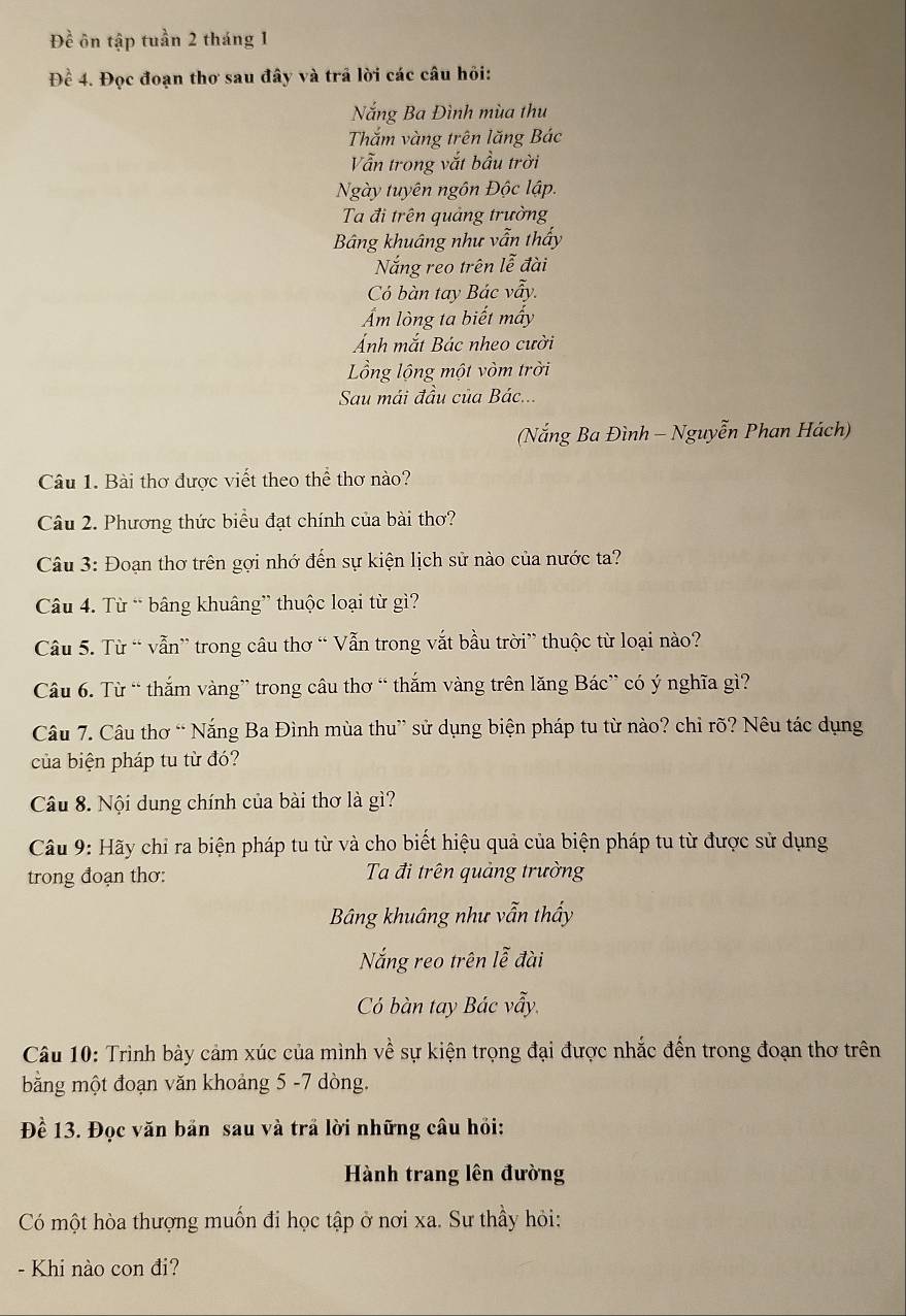 Dhat e ôn tập tuần 2 tháng 1
Đề 4. Đọc đoạn thơ sau đây và trã lời các câu hỏi:
Nắng Ba Đình mùa thu
Thắm vàng trên lăng Bác
Vẫn trong vắt bầu trời
Ngày tuyên ngôn Độc lập.
Ta đi trên quảng trường
Bảng khuâng như vẫn thấy
Nắng reo trên lễ đài
Có bàn tay Bác vẫy.
Ẩm lòng ta biết mấy
Ảnh mắt Bác nheo cười
Lồng lộng một vòm trời
Sau mái đầu của Bác...
(Nắng Ba Đình - Nguyễn Phan Hách)
Câu 1. Bài thơ được viết theo thể thơ nào?
Câu 2. Phương thức biểu đạt chính của bài thơ?
Câu 3: Đoạn thơ trên gợi nhớ đến sự kiện lịch sử nào của nước ta?
Câu 4. Từ “ bâng khuâng” thuộc loại từ gì?
Câu 5. Từ “ vẫn” trong câu thơ “ Vẫn trong vắt bầu trời” thuộc từ loại nào?
Câu 6. Từ “ thắm vàng” trong câu thơ “ thắm vàng trên lăng Bác” có ý nghĩa gì?
Câu 7. Câu thơ “ Nắng Ba Đình mùa thu” sử dụng biện pháp tu từ nào? chỉ rõ? Nêu tác dụng
của biện pháp tu từ đó?
Câu 8. Nội dung chính của bài thơ là gì?
Câu 9: Hãy chỉ ra biện pháp tu từ và cho biết hiệu quả của biện pháp tu từ được sử dụng
trong đoạn thơ:  Ta đi trên quảng trường
Bảng khuâng như vẫn thấy
Nắng reo trên lễ đài
Có bàn tay Bác vẫy.
Câu 10: Trình bày cảm xúc của mình về sự kiện trọng đại được nhắc đến trong đoạn thơ trên
bằng một đoạn văn khoảng 5 -7 dòng.
Đề 13. Đọc văn bản sau và trầ lời những câu hỏi:
Hành trang lên đường
Có một hòa thượng muốn đi học tập ở nơi xa. Sư thầy hỏi:
- Khi nào con đi?