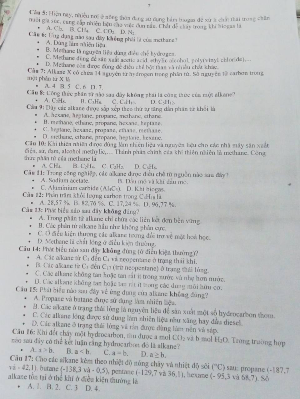 Hiện nay, nhiều nơi ở nông thôn đang sử dụng hâm biogas để xử lí chất thái trong chăn
nuôi gia súc, cung cấp nhiên liệu cho việc dun nâu. Chất dễ cháy trong khi biogas là
A. Cl₂. B. CH4. C. CO_2 D.N_2.
Câu 6: Ứng dụng nào sau đây không phải là của methane?
A. Dùng làm nhiên liệu.
B. Methane là nguyên liệu dùng điều chể hydrogen.
C. Methane dùng dể sản xuất acetic acid, ethylic alcohol, poly(vinyl chloride),...
D. Methane còn được dùng để điều chế bột than và nhiều chất khác.
Câu 7: Alkane X có chứa 14 nguyên tử hydrogen trong phân tử. Số nguyên tử carbon trong
một phân tử X là
A. 4 B. 5 C. 6 D. 7.
Câu 8: Công thức phân tử nào sau đây không phải là công thức của một alkane?
A. C2H₆. B. C_3H_6 C. C_4H_10. D. C_5H_12.
Câu 9: Dãy các alkane được sắp xếp theo thứ tự tăng dần phân tử khối là
A. hexane, heptane, propane, methane, ethane.
B. methane, ethane, propane, hexane, heptane.
C. heptane, hexane, propane, ethane, methane.
D. methane, ethane, propane, heptane, hexane.
Câu 10: Khí thiên nhiên được dùng làm nhiên liệu và nguyên liệu cho các nhà máy sản xuất
điện, sứ, đạm, alcohol methylic,... Thành phần chính của khí thiên nhiên là methane. Công
thức phân tử của methane là
A. CH₄. B. C₂H₄. C. C₂H₂. D. C₆H₆.
Câu 11: Trong công nghiệp, các alkane được điều chế từ nguồn nào sau đây?
A. Sodium acetate. B. Dầu mỏ và khí đầu mỏ.
C. Aluminium carbide (AI_4C_3). D. Khí biogas.
Câu 12: Phần trăm khối lượng carbon trong C₄H₁ là
A. 28,57 %. B. 82,76 %. C. 17,24 %. D. 96,77 %.
Câu 13: Phát biểu nào sau đây không đúng?
A. Trong phân tử alkane chỉ chứa các liên kết đơn bền vững.
B. Các phân tử alkane hầu như không phân cực.
C. Ở điều kiện thường các alkane tương đối trơ về mặt hoá học.
D. Methane là chất lỏng ở điều kiện thường.
Câu 14: Phát biểu nào sau đây không đúng (ở điều kiện thường)?
A. Các alkane từ C_1 đến C_4 và neopentane ở trạng thái khí.
B. Các alkane từ C_5 đến C_17 (trừ neopentane) ở trạng thái lỏng.
C. Các alkane không tan hoặc tan rất ít trong nước và nhẹ hơn nước.
D. Các alkane không tan hoặc tan rắt it trong các dung môi hữu cơ.
Câu 15: Phát biểu nào sau đây về ứng dụng của alkane không đúng?
A. Propane và butane được sử dụng làm nhiên liệu.
B. Các alkane ở trạng thái lỏng là nguyên liệu để sản xuất một số hydrocarbon thơm.
C. Các alkane lỏng được sử dụng làm nhiên liệu như xăng hay dầu diesel.
D. Các alkane ở trạng thái lỏng và rắn được dùng làm nền và sáp.
Câu 16: Khi đốt cháy một hydrocarbon, thu được a mol CO_2 và b mol H_2O. Trong trường hợp
nào sau đây có thể kết luận rằng hydrocarbon đó là alkane?
A. a>b. B. a C. a=b. D. a≥ b.
Câu 17: Cho các alkane kèm theo nhiệt độ nóng chảy và nhiệt độ sôi (^circ C) sau: propane (-187,7
va-42,1). butane (-138,3va-0,5) , pentane (-129,7 và 36,1) , hexane (-95,3 và 68,7)
alkane tồn tại ở thể khí ở điều kiện thường là . Số
A. 1. B. 2. C. 3 D. 4.