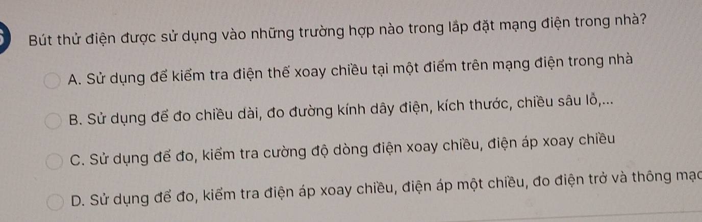 Bút thử điện được sử dụng vào những trường hợp nào trong lắp đặt mạng điện trong nhà?
A. Sử dụng để kiểm tra điện thế xoay chiều tại một điểm trên mạng điện trong nhà
B. Sử dụng để đo chiều dài, đo đường kính dây điện, kích thước, chiều sâu lỗ,...
C. Sử dụng để đo, kiểm tra cường độ dòng điện xoay chiều, điện áp xoay chiều
D. Sử dụng để đo, kiểm tra điện áp xoay chiều, điện áp một chiều, đo điện trở và thông mạc