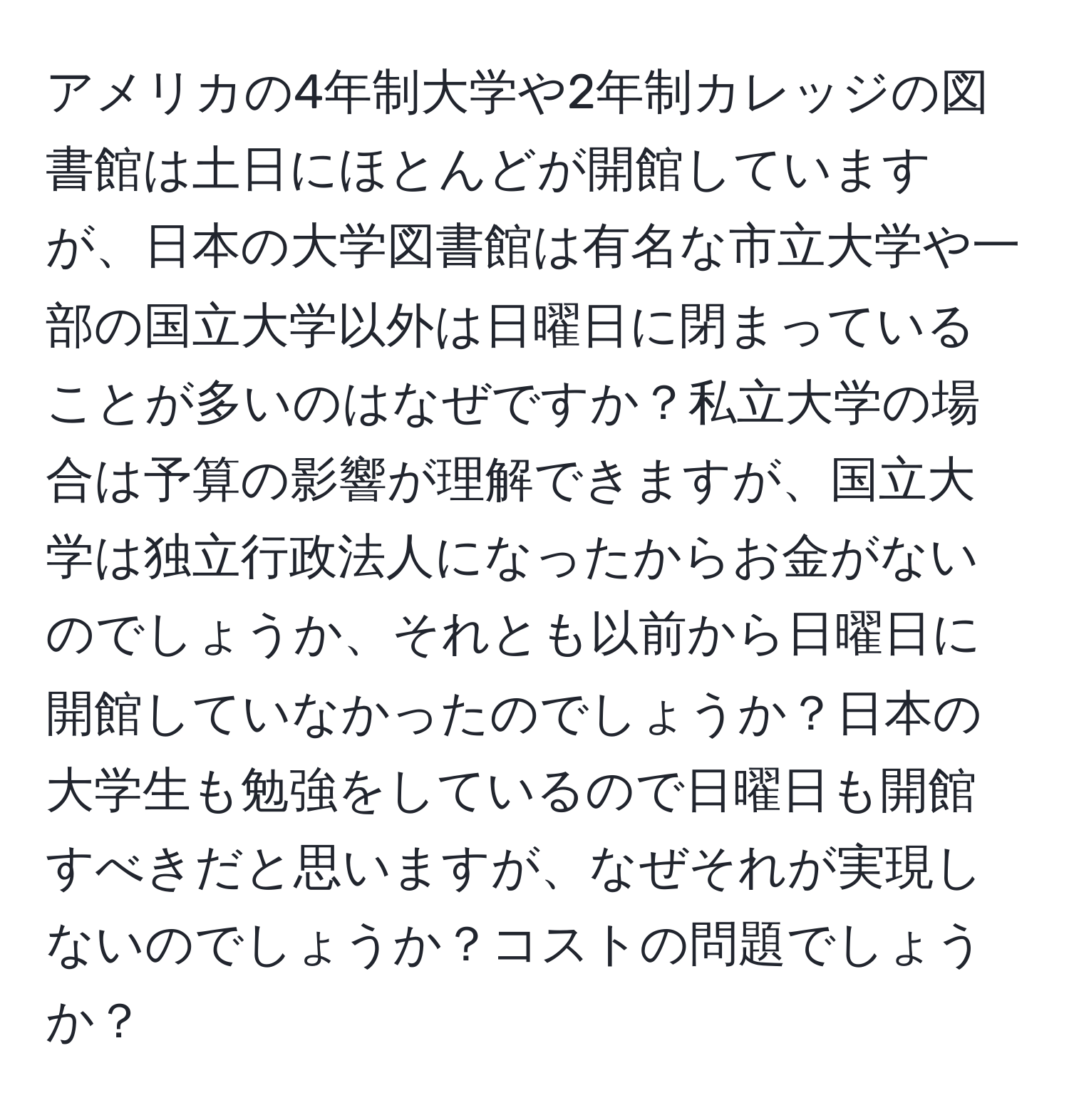 アメリカの4年制大学や2年制カレッジの図書館は土日にほとんどが開館していますが、日本の大学図書館は有名な市立大学や一部の国立大学以外は日曜日に閉まっていることが多いのはなぜですか？私立大学の場合は予算の影響が理解できますが、国立大学は独立行政法人になったからお金がないのでしょうか、それとも以前から日曜日に開館していなかったのでしょうか？日本の大学生も勉強をしているので日曜日も開館すべきだと思いますが、なぜそれが実現しないのでしょうか？コストの問題でしょうか？