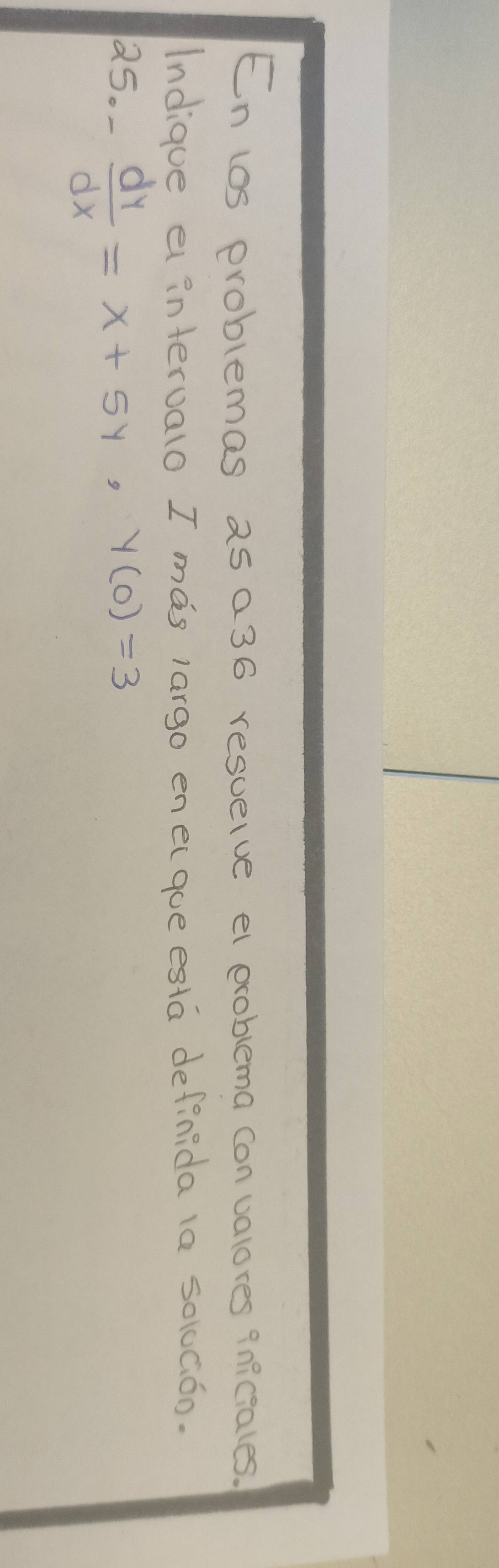 En los problemas as a36 resuelve el exoblema con valores qniciales. 
Indique e interualo I mas largo enecque esta definida la solGóo. 
25. - dy/dx =x+5y, y(0)=3