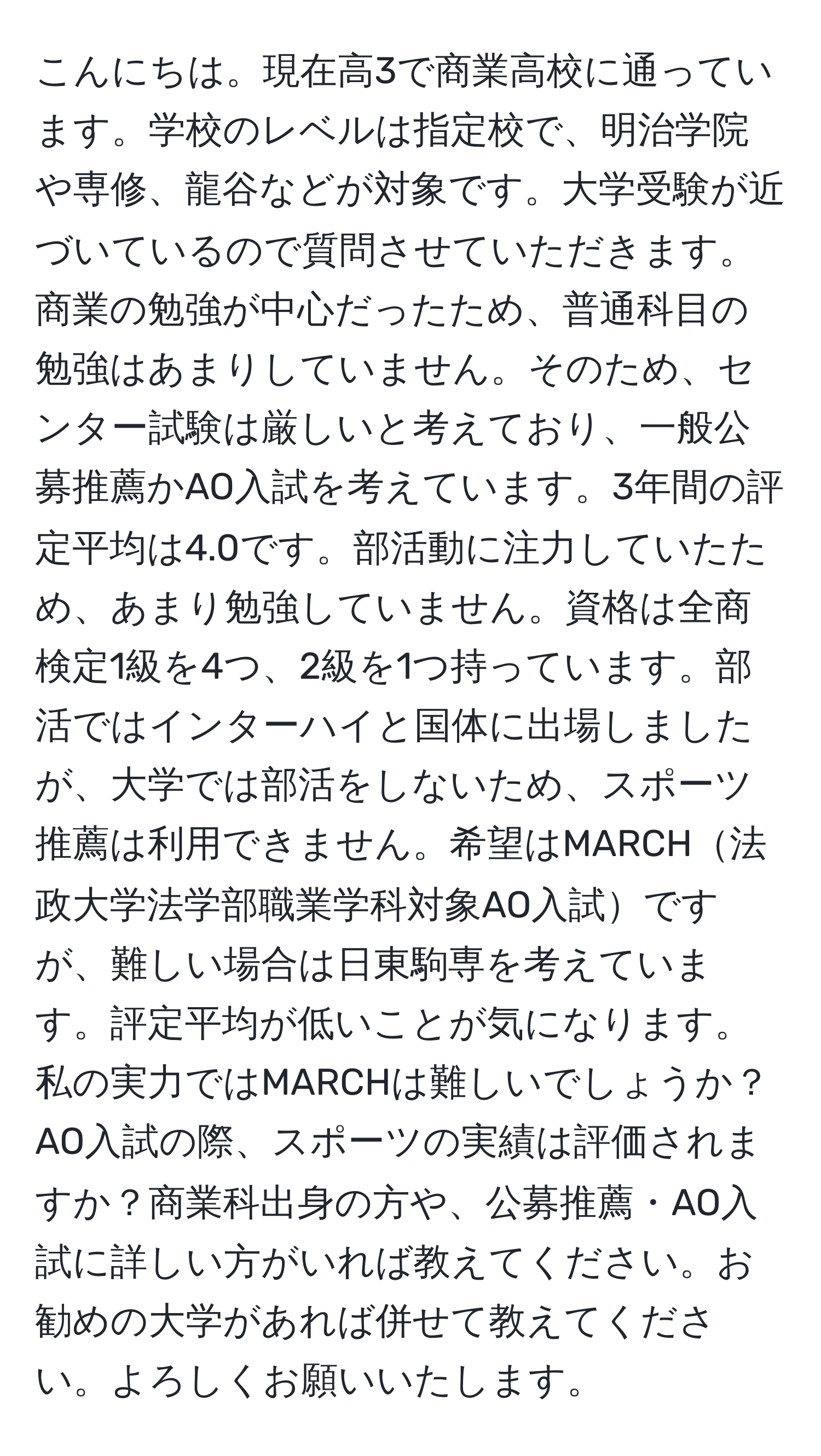 こんにちは。現在高3で商業高校に通っています。学校のレベルは指定校で、明治学院や専修、龍谷などが対象です。大学受験が近づいているので質問させていただきます。商業の勉強が中心だったため、普通科目の勉強はあまりしていません。そのため、センター試験は厳しいと考えており、一般公募推薦かAO入試を考えています。3年間の評定平均は4.0です。部活動に注力していたため、あまり勉強していません。資格は全商検定1級を4つ、2級を1つ持っています。部活ではインターハイと国体に出場しましたが、大学では部活をしないため、スポーツ推薦は利用できません。希望はMARCH法政大学法学部職業学科対象AO入試ですが、難しい場合は日東駒専を考えています。評定平均が低いことが気になります。私の実力ではMARCHは難しいでしょうか？AO入試の際、スポーツの実績は評価されますか？商業科出身の方や、公募推薦・AO入試に詳しい方がいれば教えてください。お勧めの大学があれば併せて教えてください。よろしくお願いいたします。