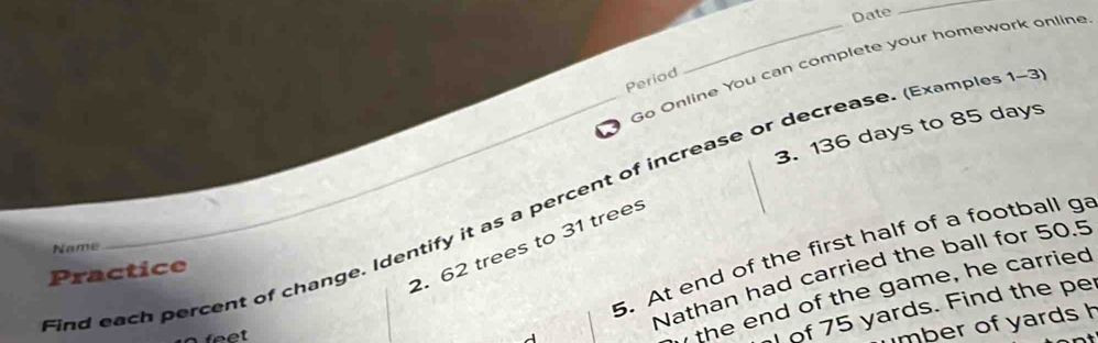 Date 
_ 
Go Online You can complete your homework online 
Period 
3. 136 days to 85 days
ind each percent of change. Identify it as a percent of increase or decrease. (Examples 1~ 
2. 62 trees to 31 trees 
Name 
5. At end of the first half of a football ga 
Nathan had carried the ball for 50.5
Practice
feet
the end of the game, he carried 
of 75 yards. Find the per 
mber of yards h