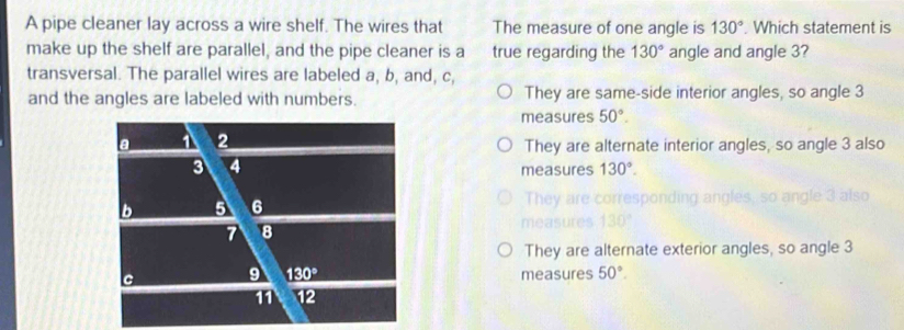 A pipe cleaner lay across a wire shelf. The wires that The measure of one angle is 130°. Which statement is
make up the shelf are parallel, and the pipe cleaner is a true regarding the 130° angle and angle 3?
transversal. The parallel wires are labeled a, b, and, c,
and the angles are labeled with numbers. They are same-side interior angles, so angle 3
measures 50°.
They are alternate interior angles, so angle 3 also
measures 130°.
ngley
They are alternate exterior angles, so angle 3
measures 50°.