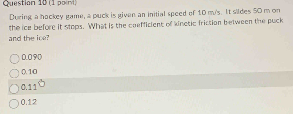 During a hockey game, a puck is given an initial speed of 10 m/s. It slides 50 m on
the ice before it stops. What is the coefficient of kinetic friction between the puck
and the ice?
0.090
0.10
0.11
0.12