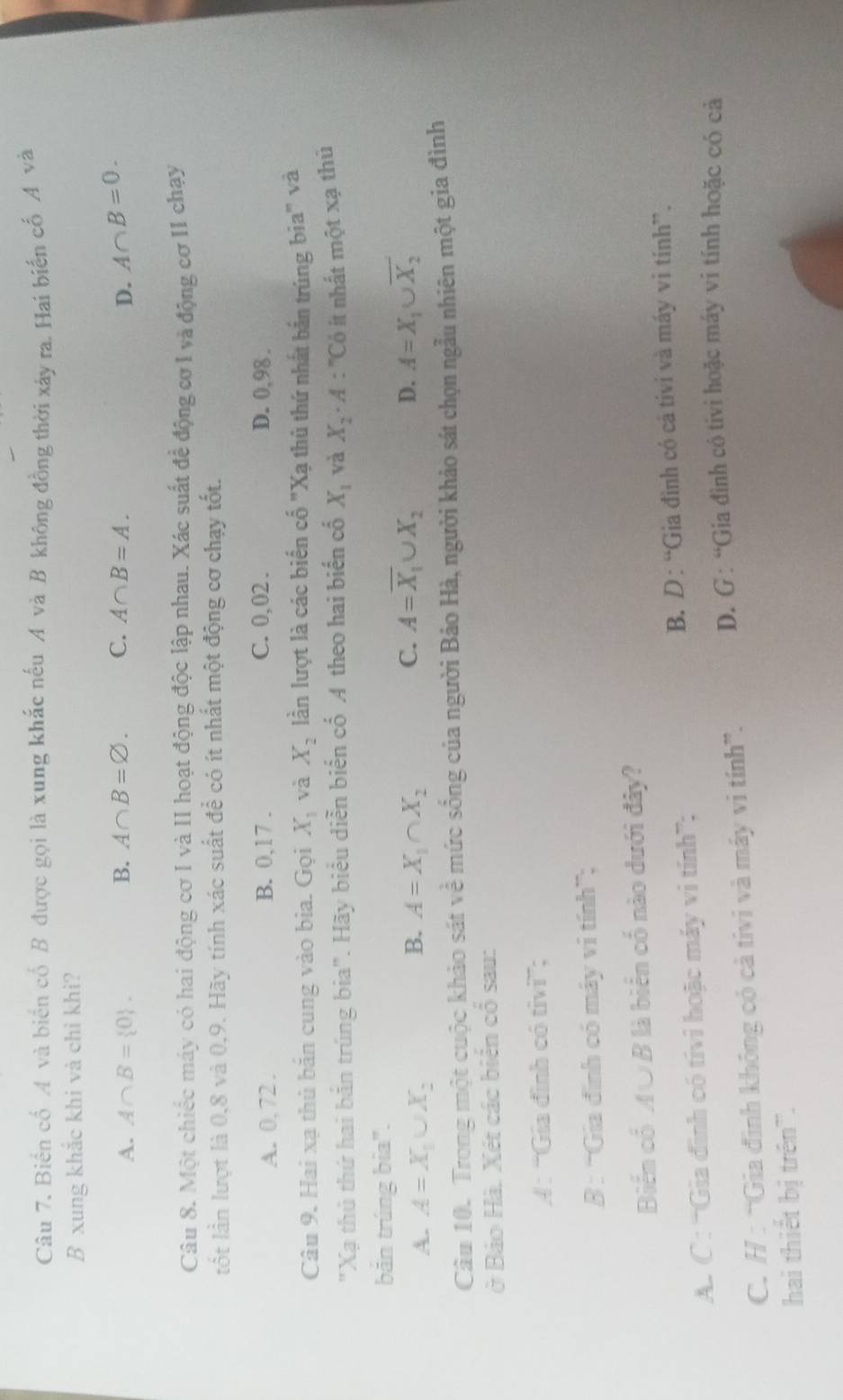 Biển cổ A và biển cổ B được gọi là xung khắc nếu A và B không đồng thời xây ra. Hai biến cố A và
B xung khắc khi và chỉ khi?
B. A∩ B=varnothing . C. A∩ B=A.
A. A∩ B= 0 . D. A∩ B=0.
Câu 8. Một chiếc máy có hai động cơ I và II hoạt động độc lập nhau. Xác suất để động cơ I và động cơ II chạy
ốt lần lượt là 0,8 và 0,9. Hãy tính xác suất để có ít nhất một động cơ chạy tốt.
C. 0, 02 .
A. 0, 72 . B. 0,17 . D. 0,98 .
Câu 9. Hai xạ thủ băn cung vào bia. Gọi X_1 và X_2 lần lượt là các biển cố "Xạ thủ thứ nhất bắn trúng bia" và
"Xạ thủ thứ hai bắn trúng bia". Hãy biểu diễn biến cố A theo hai biến cố X_1 và X_2· A : ''Có ít nhất một xạ thủ
bǎn trúng bia".
C. A=overline X_1∪ X_2
A. A=X_1∪ X_2 A=X_1∩ X_2 D. A=X_1∪ overline X_2
B.
Câu 10. Trong một cuộc khảo sát về mức sống của người Bảo Hà, người khảo sát chọn ngẫu nhiên một gia đình
ở Bảo Hà. Xét các biên cổ sau:
A: “Gia đình có tivi”;
B : “Gia đình có máy vi tính”;
Biển cổ A∪B là biển cố nào dưới đây?
A. C : “Gia đinh có tivi hoặc máy vi tính”; B. D: “Gia đình có cả tivi và máy vi tính”.
C. H : “Gia định không có cả tivi và máy vi tính”. D. G : “Gia đình có tívi hoặc máy vi tính hoặc có cả
hai thiết bị trên'.