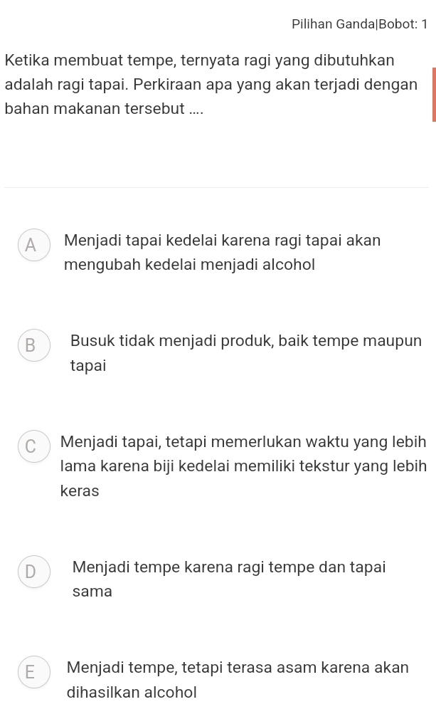 Pilihan Ganda|Bobot: 1
Ketika membuat tempe, ternyata ragi yang dibutuhkan
adalah ragi tapai. Perkiraan apa yang akan terjadi dengan
bahan makanan tersebut ....
A ) Menjadi tapai kedelai karena ragi tapai akan
mengubah kedelai menjadi alcohol
B Busuk tidak menjadi produk, baik tempe maupun
tapai
C Menjadi tapai, tetapi memerlukan waktu yang lebih
lama karena biji kedelai memiliki tekstur yang lebih
keras
D Menjadi tempe karena ragi tempe dan tapai
sama
E Menjadi tempe, tetapi terasa asam karena akan
dihasilkan alcohol