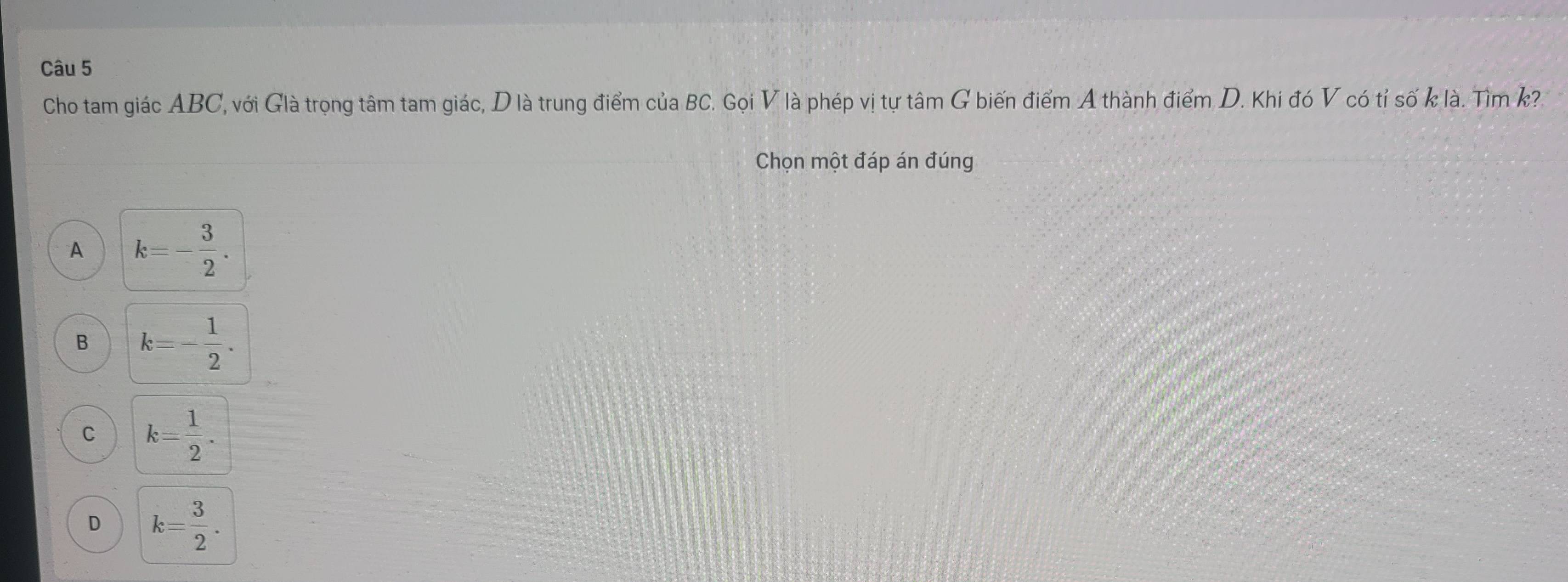 Cho tam giác ABC, với Glà trọng tâm tam giác, D là trung điểm của BC. Gọi V là phép vị tự tâm G biến điểm A thành điểm D. Khi đó V có tỉ số k là. Tìm k?
Chọn một đáp án đúng
A k=- 3/2 .
B k=- 1/2 .
C k= 1/2 .
D k= 3/2 .