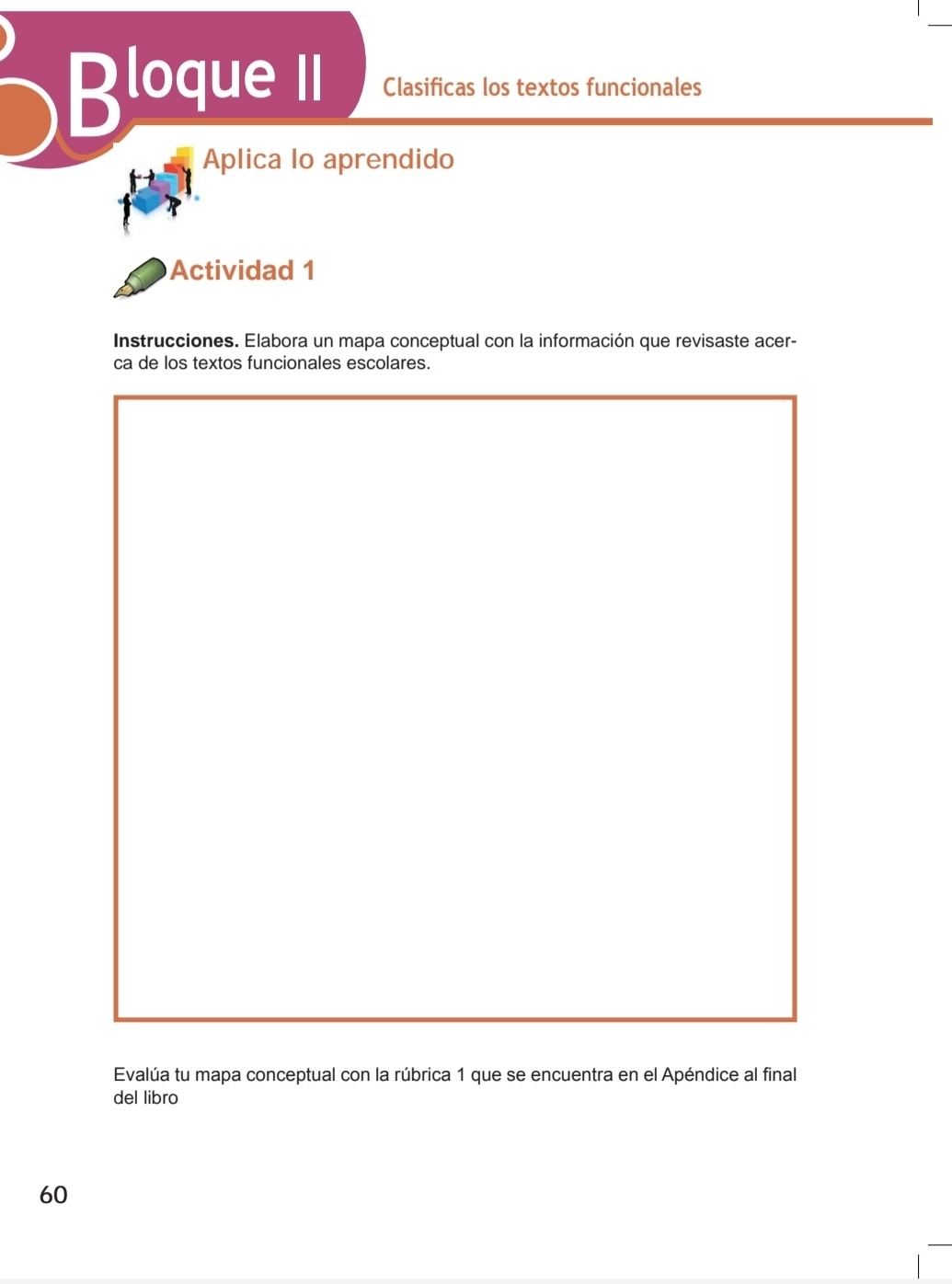 Bloque II Clasificas los textos funcionales 
Aplica lo aprendido 
Actividad 1 
Instrucciones. Elabora un mapa conceptual con la información que revisaste acer- 
Evalúa tu mapa conceptual con la rúbrica 1 que se encuentra en el Apéndice al final 
del libro 
60