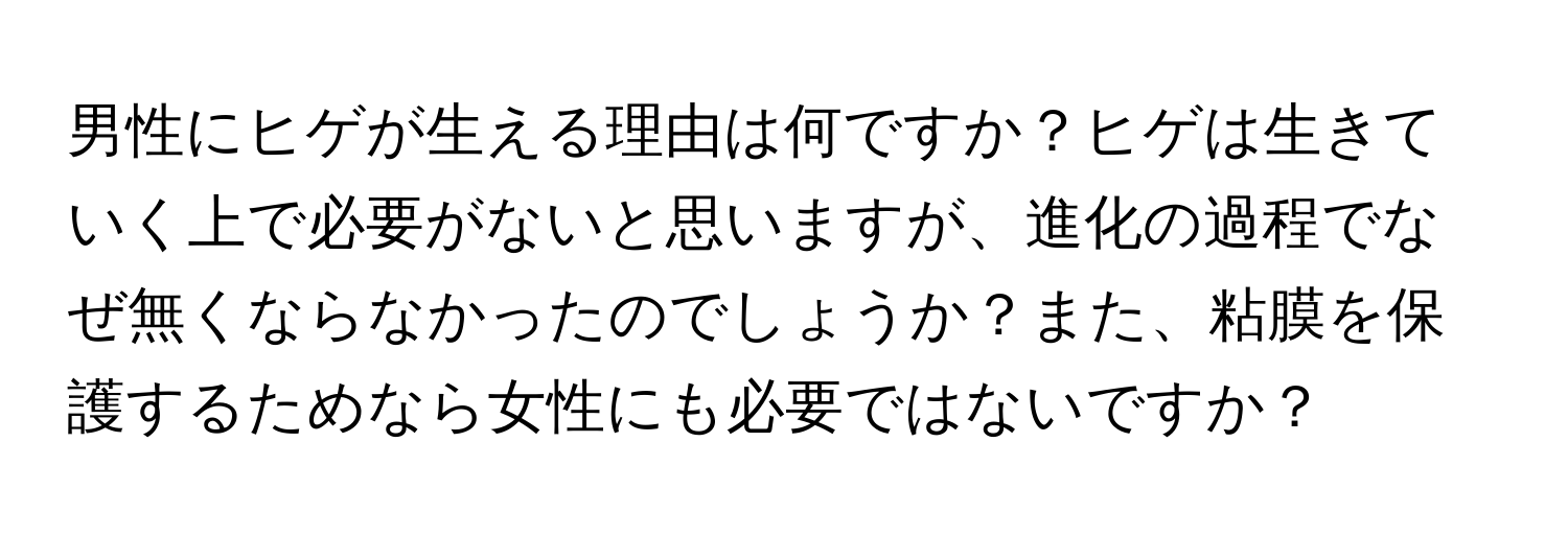 男性にヒゲが生える理由は何ですか？ヒゲは生きていく上で必要がないと思いますが、進化の過程でなぜ無くならなかったのでしょうか？また、粘膜を保護するためなら女性にも必要ではないですか？