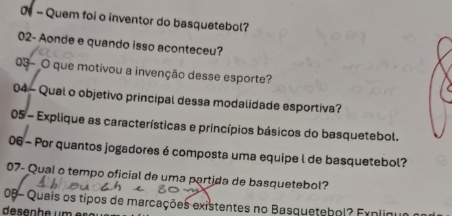 0t - Quem foi o inventor do basquetebol? 
02- Aonde e quando isso aconteceu? 
03- O que motivou a invenção desse esporte? 
04 - Qual o objetivo principal dessa modalidade esportiva? 
05 - Explique as características e princípios básicos do basquetebol. 
06 - Por quantos jogadores é composta uma equipe l de basquetebol? 
07- Qual o tempo oficial de uma partida de basquetebol? 
2 0B- Quais os tipos de marcações existentes no Basquetebol? Erpliguao