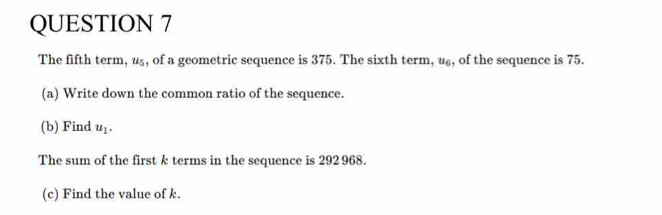 The fifth term, u₅, of a geometric sequence is 375. The sixth term, u£, of the sequence is 75. 
(a) Write down the common ratio of the sequence. 
(b) Find u_1. 
The sum of the first k terms in the sequence is 292 968. 
(c) Find the value of k.