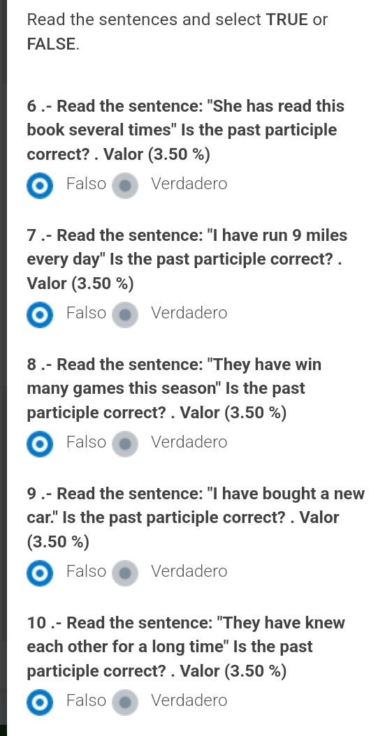 Read the sentences and select TRUE or
FALSE.
6 .- Read the sentence: "She has read this
book several times" Is the past participle
correct? . Valor (3.50 %)
Falso Verdadero
7 .- Read the sentence: "I have run 9 miles
every day" Is the past participle correct? .
Valor (3.50 %)
o Falso Verdadero
8 .- Read the sentence: "They have win
many games this season" Is the past
participle correct? . Valor (3.50 %)
Falso Verdadero
9 .- Read the sentence: "I have bought a new
car." Is the past participle correct? . Valor
(3.50 %)
Falso Verdadero
10 .- Read the sentence: "They have knew
each other for a long time" Is the past
participle correct? . Valor (3.50 %)
Falso Verdadero