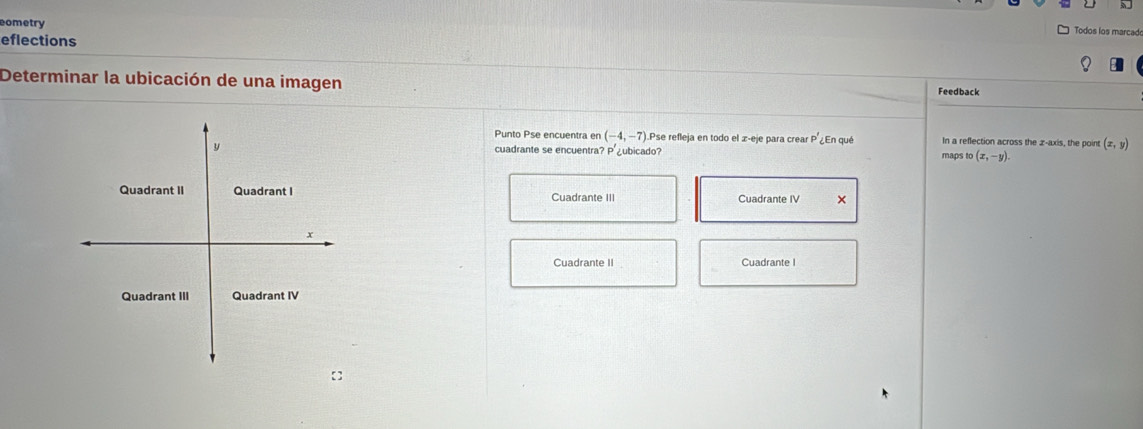 cometry
eflections
Todos los marcad
Determinar la ubicación de una imagen
Feedback
Punto Pse encuentra en (-4,-7) Pse refleja en todo el z -eje para crear p' ¿En qué In a reflection across the z -axis, the point (x,y)
cuadrante se encuentra? P' ubicado? maps to (x,-y).
Cuadrante III Cuadrante IV ×
Cuadrante II Cuadrante I