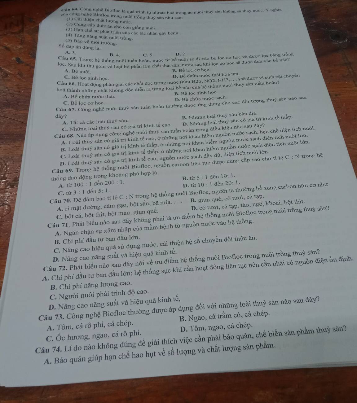 Công nghệ Biofloc là quá trình tự nitrate hoà trong ao nuôi thuỷ sân không cá thay nước. Ý nghĩa
của công nghệ Biofloc trong nuôi trồng thuỷ sản như sau:
(1) Cải thiện chất lượng nước.
(2) Cung cấp thức ăn cho con giống nuôi.
(3) Hạn chế sự phát triển của các tác nhân gây bệnh.
(4) Tăng năng suất nuôi trồng.
(5) Bảo vệ môi trường.
Số đáp án đúng là:
A. 3. B. 4. C. 5. D. 2.
Câu 65. Trong hệ thống nuôi tuần hoàn, nước từ bể nuôi sẽ đị vào bể lọc cơ học và được lọc bằng trống
lọc. Sau khi thu gom và loại bỏ phần lớn chất thải rấn, nước sau khi lọc cơ học sẽ được đưa vào bể nào?
A. Bê nuôi.
B. Bể lọc cơ học.
C. Bể lọc sinh học.
D. Bể chứa nước thải hoà tan.
Câu 66. Hoạt động phân giải các chất độc trong nước (như H2S, NO2, NH3,. . . ) sẽ được vi sinh vật chuyển
hoá thành những chất không độc diễn ra trong loại bê nào của hệ thống nuôi thuỷ sản tuần hoàn?
A. Bể chứa nước thải. B. Bể lọc sinh học.
C. Bể lọc cơ học. D. Bể chứa nước sạch.
Câu 67. Công nghệ nuôi thuỷ sản tuần hoàn thường được ứng dụng cho các đối tượng thuỷ sản nào sau
đây?
A. Tất cả các loài thuỷ sản. B. Những loài thuỷ sản bản địa.
C. Những loài thuỷ sản có giá trị kinh tế cao. D. Những loài thuỷ sản có giá trị kinh tế thấp.
Câu 68. Nên áp dụng công nghệ nuôi thuỷ sản tuần hoàn trong điều kiện nào sau đây?
A. Loài thuỷ sản có giá trị kinh tế cao, ở những nơi khan hiếm nguồn nước sạch, hạn chế diện tích nuôi.
B. Loài thuỷ sản có giá trị kinh tế thấp, ở những nơi khan hiếm nguồn nước sạch diện tích nuôi lớn.
C. Loài thuỷ sản có giá trị kinh tế thấp, ở những nơi khan hiếm nguồn nước sạch diện tích nuôi lớn.
D. Loài thuỷ sản có giá trị kinh tế cao, nguồn nước sạch đầy đù, diện tích nuôi lớn.
Câu 69. Trong hệ thống nuôi Biofloc, nguồn carbon liên tục được cung cấp sao cho ti lệ C:N trong hệ
thống dao động trong khoảng phù hợp là
B. từ
A. từ 100:1 đến 200:1. 5:1 đến 10:1.
C. từ 3:1 đến 5:1. D. từ 10:1 đến 20:1.
Câu 70. Để đảm bảo tỉ lệ C : N trong hệ thống nuôi Biofloc, người ta thường bổ sung carbon hữu cơ như
A. ri mật đường, cám gạo, bột sắn, bã mía. . . . B. giun quế, có tươi, cả tạp.
C. bột cá, bột thịt, bột máu, giun quế. D. có tươi, cá tạp, tảo, ngô, khoai, bột thịt.
Câu 71. Phát biểu nào sau đây không phải là ưu điểm hệ thống nuôi Biofloc trong nuôi trồng thuỷ sản?
A. Ngăn chặn sự xâm nhập của mầm bệnh từ nguồn nước vào hệ thống.
B. Chi phí đầu tư ban đầu lớn.
C. Nâng cao hiệu quả sử dụng nước, cải thiện hệ số chuyền đổi thức ăn.
D. Nâng cao năng suất và hiệu quả kinh tế.
Câu 72. Phát biểu nào sau đây nói về ưu điểm hệ thống nuôi Biofloc trong nuôi trồng thuỷ sản?
A. Chi phí đầu tư ban đầu lớn; hệ thống sục khí cần hoạt động liên tục nên cần phải có nguồn điện ồn định.
B. Chi phí năng lượng cao.
C. Người nuôi phải trình độ cao.
D. Nâng cao năng suất và hiệu quả kinh tế,
Câu 73. Công nghệ Biofloc thường được áp dụng đối với những loài thuỷ sản nào sau đây?
A. Tôm, cá rô phi, cá chép. B. Ngao, cá trắm cỏ, cá chép.
C. Ốc hương, ngao, cá rô phi. D. Tôm, ngao, cá chép.
Câu 74. Lí do nào không đúng đề giải thích việc cần phải bảo quản, chế biến sản phầm thuỷ sản?
A. Bảo quản giúp hạn chế hao hụt về số lượng và chất lượng sản phẩm.