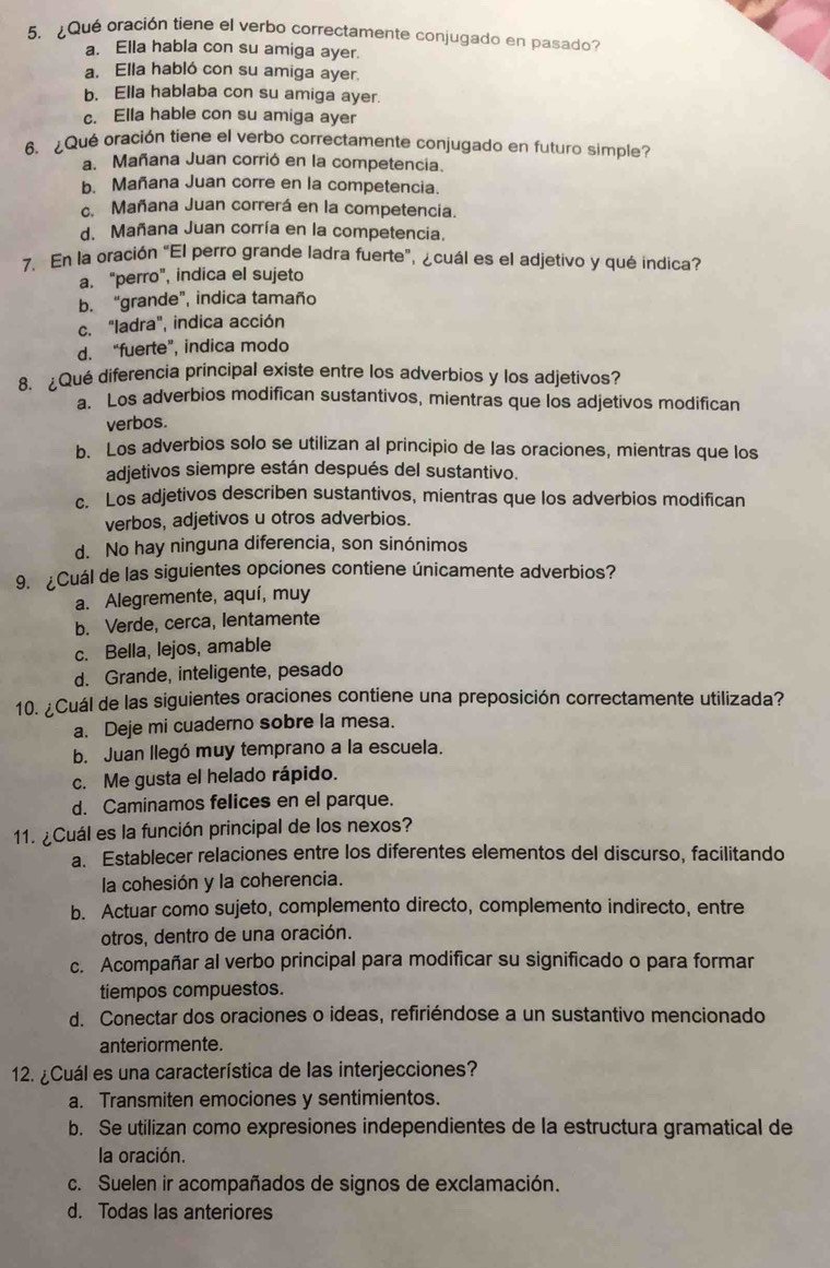 ¿Qué oración tiene el verbo correctamente conjugado en pasado?
a. Ella habla con su amiga ayer.
a. Ella habló con su amiga ayer.
b. Ella hablaba con su amiga ayer.
c. Ella hable con su amiga ayer
6. ¿Qué oración tiene el verbo correctamente conjugado en futuro simple?
a. Mañana Juan corrió en la competencia.
b. Mañana Juan corre en la competencia.
c. Mañana Juan correrá en la competencia.
d. Mañana Juan corría en la competencia.
7. En la oración “El perro grande ladra fuerte”, ¿cuál es el adjetivo y qué indica?
a. "perro", indica el sujeto
b. “grande”, indica tamaño
c. "ladra", indica acción
d. “fuerte”, indica modo
8. ¿Qué diferencia principal existe entre los adverbios y los adjetivos?
a Los adverbios modifican sustantivos, mientras que los adjetivos modifican
verbos.
b. Los adverbios solo se utilizan al principio de las oraciones, mientras que los
adjetivos siempre están después del sustantivo.
c. Los adjetivos describen sustantivos, mientras que los adverbios modifican
verbos, adjetivos u otros adverbios.
d. No hay ninguna diferencia, son sinónimos
9. ¿Cuál de las siguientes opciones contiene únicamente adverbios?
a. Alegremente, aquí, muy
b. Verde, cerca, lentamente
c. Bella, lejos, amable
d. Grande, inteligente, pesado
10. ¿Cuál de las siguientes oraciones contiene una preposición correctamente utilizada?
a. Deje mi cuaderno sobre la mesa.
b. Juan llegó muy temprano a la escuela.
c. Me gusta el helado rápido.
d. Caminamos felices en el parque.
11. ¿Cuál es la función principal de los nexos?
a. Establecer relaciones entre los diferentes elementos del discurso, facilitando
la cohesión y la coherencia.
b. Actuar como sujeto, complemento directo, complemento indirecto, entre
otros, dentro de una oración.
c. Acompañar al verbo principal para modificar su significado o para formar
tiempos compuestos.
d. Conectar dos oraciones o ideas, refiriéndose a un sustantivo mencionado
anteriormente.
12. ¿Cuál es una característica de las interjecciones?
a. Transmiten emociones y sentimientos.
b. Se utilizan como expresiones independientes de la estructura gramatical de
la oración.
c. Suelen ir acompañados de signos de exclamación.
d. Todas las anteriores