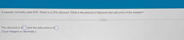 A sweater normally costs $35. There is a 25% discount. What is the amount of discount and sale price of the sweater? 
The discount is $□ and the sale price is $□. 
(Type integers or decimals.)