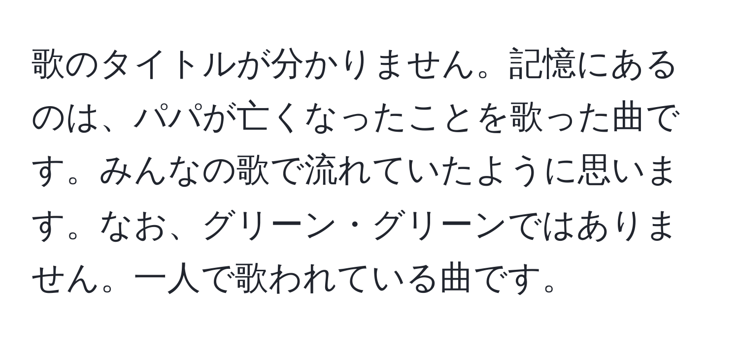 歌のタイトルが分かりません。記憶にあるのは、パパが亡くなったことを歌った曲です。みんなの歌で流れていたように思います。なお、グリーン・グリーンではありません。一人で歌われている曲です。