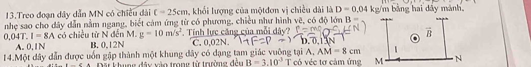 Treo đoạn dây dẫn MN có chiều dài C=25cm , khối lượng của mộtđơn vị chiều dài là D=0,04 kg/m bằng hai dấy mảnh,
nhẹ sao cho dây dẫn nằm ngang, biết cảm ứng từ có phương, chiều như hình vẽ, có độ lớn R=
0,04T. I=8A có chiều từ N đến M. g=10m/s^2. Tính lực căng của mỗi dây?
A. 0,1N B. 0,12N C. 0,02N. D. 0.1 3N
14.Một dây dẫn được uốn gập thành một khung dây có dạng tam giác vuông tại A, AM=8cm
Đặt khung đây vào trong từ trường đều B=3.10^(-3) T có véc tơ cảm ứng