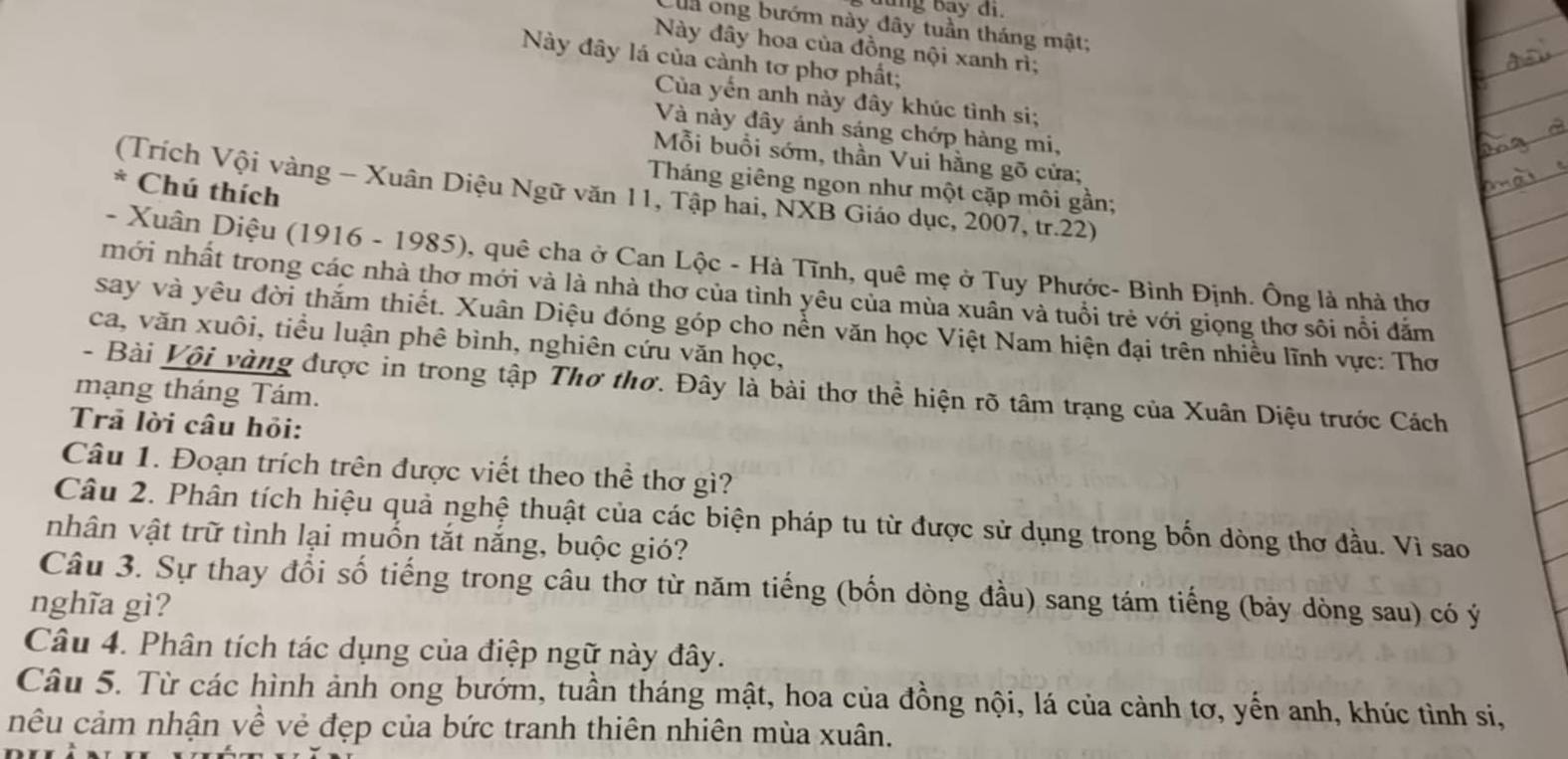 lung bay đi.
la ong bướm này đây tuần tháng mật;
Này đây hoa của đồng nội xanh rì;
Này đây lá của cành tơ phơ phất;
Của yến anh này đây khúc tình si;
Và này đây ánh sáng chớp hàng mi,
Mỗi buổi sớm, thần Vui hằng gõ cửa;
Tháng giêng ngon như một cặp môi gần;
* Chú thích
(Trích Vội vàng - Xuân Diệu Ngữ văn 11, Tập hai, NXB Giáo dục, 2007, tr.22)
- Xuân Diệu (1916 - 1985), quê cha ở Can Lộc - Hà Tĩnh, quê mẹ ở Tuy Phước- Bình Định. Ông là nhà thơ
mới nhất trong các nhà thơ mới và là nhà thơ của tình yêu của mùa xuân và tuổi trẻ với giọng thơ sôi nổi đắm
say và yêu đời thắm thiết. Xuân Diệu đóng góp cho nền văn học Việt Nam hiện đại trên nhiều lĩnh vực: Thơ
ca, văn xuôi, tiểu luận phê bình, nghiên cứu văn học,
- Bài Vội vàng được in trong tập Thơ thơ. Đây là bài thơ thể hiện rõ tâm trạng của Xuân Diệu trước Cách
mạng tháng Tám.
Trã lời câu hỏi:
Câu 1. Đoạn trích trên được viết theo thể thơ gì?
Câu 2. Phân tích hiệu quả nghệ thuật của các biện pháp tu từ được sử dụng trong bốn dòng thơ đầu. Vì sao
nhân vật trữ tình lại muồn tắt năng, buộc gió?
Câu 3. Sự thay đổi số tiếng trong câu thơ từ năm tiếng (bốn dòng đầu) sang tám tiếng (bảy dòng sau) có ý
nghĩa gì?
Câu 4. Phân tích tác dụng của điệp ngữ này đây.
Câu 5. Từ các hình ảnh ong bướm, tuần tháng mật, hoa của đồng nội, lá của cảnh tơ, yến anh, khúc tình si,
nêu cảm nhận về vẻ đẹp của bức tranh thiên nhiên mùa xuân.