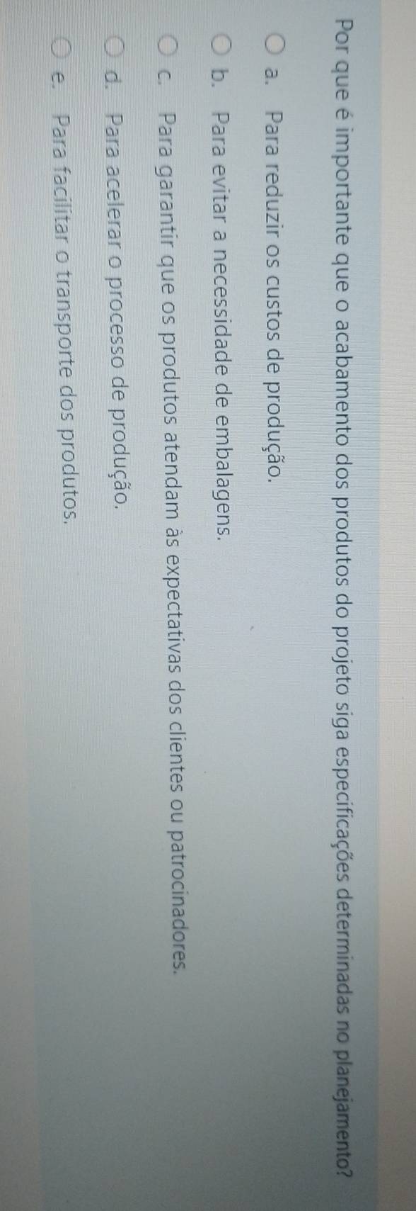 Por que é importante que o acabamento dos produtos do projeto siga especificações determinadas no planejamento?
a. Para reduzir os custos de produção.
b. Para evitar a necessidade de embalagens.
c. Para garantir que os produtos atendam às expectativas dos clientes ou patrocinadores.
d. Para acelerar o processo de produção.
e. Para facilitar o transporte dos produtos.