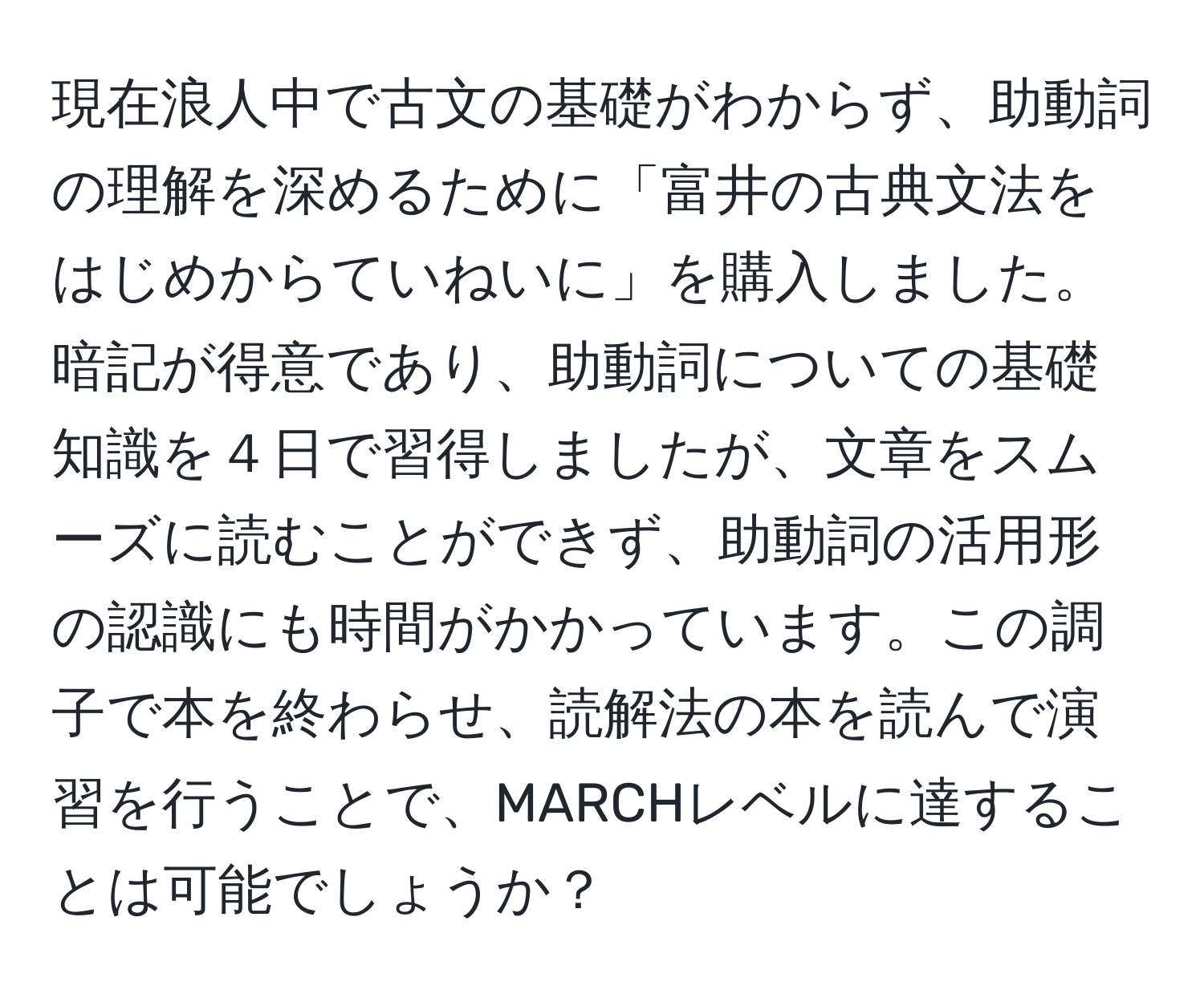 現在浪人中で古文の基礎がわからず、助動詞の理解を深めるために「富井の古典文法をはじめからていねいに」を購入しました。暗記が得意であり、助動詞についての基礎知識を４日で習得しましたが、文章をスムーズに読むことができず、助動詞の活用形の認識にも時間がかかっています。この調子で本を終わらせ、読解法の本を読んで演習を行うことで、MARCHレベルに達することは可能でしょうか？