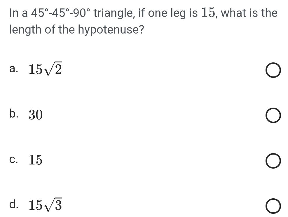 In a 45°-45°-90° triangle, if one leg is 15, what is the
length of the hypotenuse?
a. 15sqrt(2)
b⩽ 30
c. 15
d. 15sqrt(3)