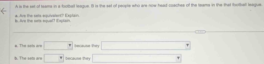 A is the set of teams in a football league. B is the set of people who are now head coaches of the teams in the that football league.
a. Are the sets equivalent? Explain.
b. Are the sets equal? Explain.
□  □ ,□ )
a. The sets are □ because they □
b. The sets are □ because they □