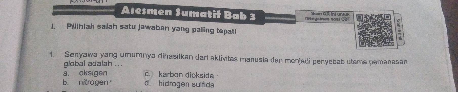 Asesmen Sumatif Bab 3 Scan QR ini untuk
mengakses soal CBT
I. Pilihlah salah satu jawaban yang paling tepat!
。
1. Senyawa yang umumnya dihasilkan dari aktivitas manusia dan menjadi penyebab utama pemanasan
global adalah ...
a. oksigen c. karbon dioksida
b. nitrogen d. hidrogen sulfida