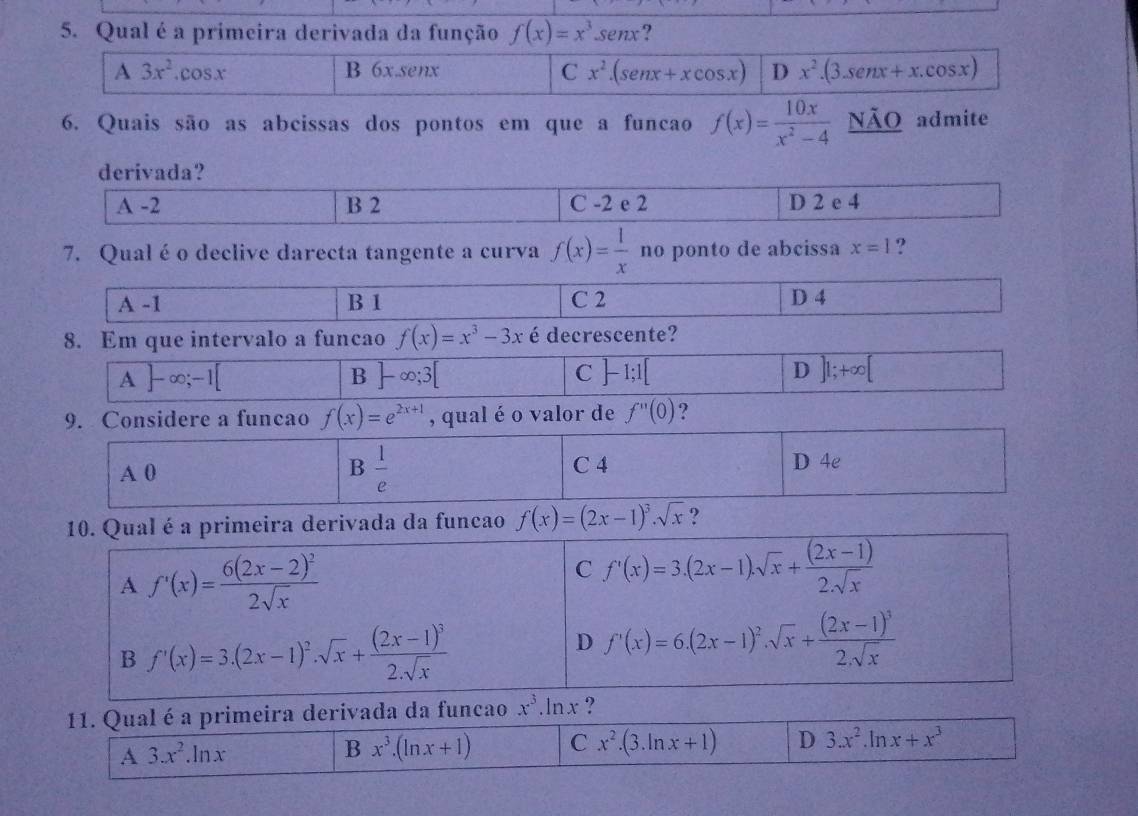 Qual é a primeira derivada da função f(x)=x^3.sen x ?
A3x^2.cos x B 6x.senx C x^2.(senx+xcos x) D x^2.(3.sen x+x.cos x)
6. Quais são as abcissas dos pontos em que a funcao f(x)= 10x/x^2-4  NÃO admite
derivada?
A -2 B 2 C -2 e 2 D 2 e 4
7. Qualé o declive darecta tangente a curva f(x)= 1/x  no ponto de abcissa x=1 ?
A-1 B 1 C 2 D 4
8. Em que intervalo a funcao f(x)=x^3-3x é decrescente?
A]-∈fty ;-1[
B ]-∈fty ;3[
C ]-1;1[
D ]1;+∈fty [ frac a)^2
9. Considere a funcao f(x)=e^(2x+1) , qual é o valor de f''(0) ?
 1/e 
A0 C 4 D 4e
10. Qual é a primeira derivada da funcao f(x)=(2x-1)^3· sqrt(x) ?
A f'(x)=frac 6(2x-2)^22sqrt(x)
C f'(x)=3.(2x-1).sqrt(x)+ ((2x-1))/2.sqrt(x) 
B f'(x)=3.(2x-1)^2.sqrt(x)+frac (2x-1)^32.sqrt(x)
D f'(x)=6.(2x-1)^2.sqrt(x)+frac (2x-1)^32.sqrt(x)
11. Qual é a primeira derivada da funcao x^3 ln x ?
A 3.x^2.ln x
B x^3.(ln x+1) C x^2.(3.ln x+1) D 3.x^2 . x+x^3