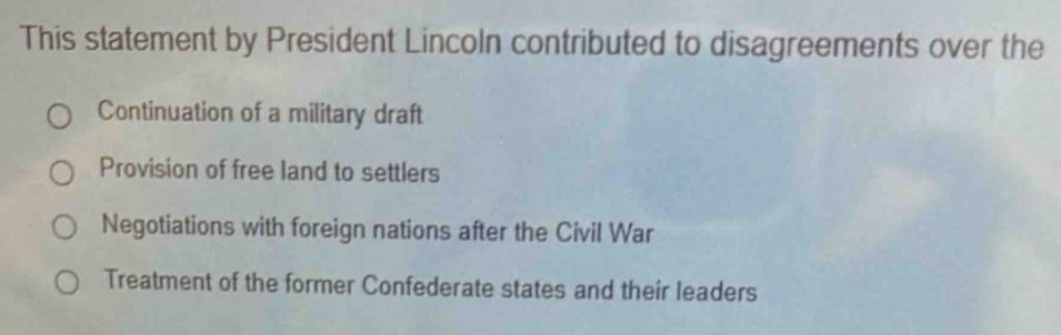 This statement by President Lincoln contributed to disagreements over the
Continuation of a military draft
Provision of free land to settlers
Negotiations with foreign nations after the Civil War
Treatment of the former Confederate states and their leaders