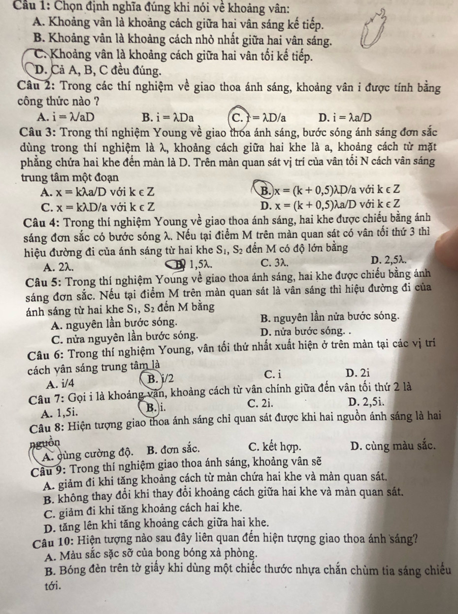 Cầu 1: Chọn định nghĩa đúng khi nói về khoảng vân:
A. Khoảng vân là khoảng cách giữa hai vân sáng kế tiếp.
B. Khoảng vân là khoảng cách nhỏ nhất giữa hai vân sáng.
C. Khoảng vân là khoảng cách giữa hai vân tối kế tiếp.
D. Cả A, B, C đều đúng.
Câu 2: Trong các thí nghiệm về giao thoa ánh sáng, khoảng vân i được tính bằng
công thức nào ?
A. i=lambda /aD B. i=lambda Da C. f =lambda D/a D. i=lambda a/D
Câu 3: Trong thí nghiệm Young về giao thoa ánh sáng, bước sóng ánh sáng đơn sắc
dùng trong thí nghiệm là λ, khoảng cách giữa hai khe là a, khoảng cách từ mặt
phẳng chứa hai khe đến màn là D. Trên màn quan sát vị trí của vân tối N cách vân sáng
trung tâm một đoạn
A. x=klambda a/D với k∈ Z B. x=(k+0,5)lambda D/a với k∈ Z
C. x=klambda D/a với k∈ Z D. x=(k+0,5)lambda a/D với k∈ Z
Câu 4: Trong thí nghiệm Young về giao thoa ánh sáng, hai khe được chiếu bằng ánh
sáng đơn sắc có bước sóng λ. Nếu tại điểm M trên màn quan sát có vân tối thứ 3 thì
hiệu đường đi của ánh sáng từ hai khe S_1,S_2 đến M có độ lớn bằng
A. 2λ. 1 1,5λ. C. 3λ.
D. 2,5λ.
Câu 5: Trong thí nghiệm Young về giao thoa ánh sáng, hai khe được chiếu bằng ánh
sáng đơn sắc. Nếu tại điểm M trên màn quan sát là vân sáng thì hiệu đường đi của
ánh sáng từ hai khe S_1,S_2 đến M bằng
A. nguyên lần bước sóng. B. nguyên lần nửa bước sóng.
C. nửa nguyên lần bước sóng. D. nửa bước sóng. .
Câu 6: Trong thí nghiệm Young, vân tối thứ nhất xuất hiện ở trên màn tại các vị trí
cách yân sáng trung tâm là
A. i/4 B. i/2
C. i D. 2i
Câu 7: Gọi i là khoảng vận, khoảng cách từ vân chính giữa đến vân tối thứ 2 là
B. i.
A. 1,5i. C. 2i.
D. 2,5i.
Câu 8: Hiện tượng giao thoa ánh sáng chỉ quan sát được khi hai nguồn ánh sáng là hai
nguồn
A. cùng cường độ. B. đơn sắc. C. kết hợp. D. cùng màu sắc.
Câu 9: Trong thí nghiệm giao thoa ánh sáng, khoảng vân sẽ
A. giảm đi khi tăng khoảng cách từ màn chứa hai khe và mản quan sát.
B. không thay đổi khi thay đổi khoảng cách giữa hai khe và màn quan sát.
C. giảm đi khi tăng khoảng cách hai khe.
D. tăng lên khi tăng khoảng cách giữa hai khe.
Cầu 10: Hiện tượng nào sau đây liên quan đến hiện tượng giao thoa ánh sáng?
A. Màu sắc sặc shat O của bong bóng xà phòng.
B. Bóng đèn trên tờ giấy khi dùng một chiếc thước nhựa chắn chùm tia sáng chiếu
tới.