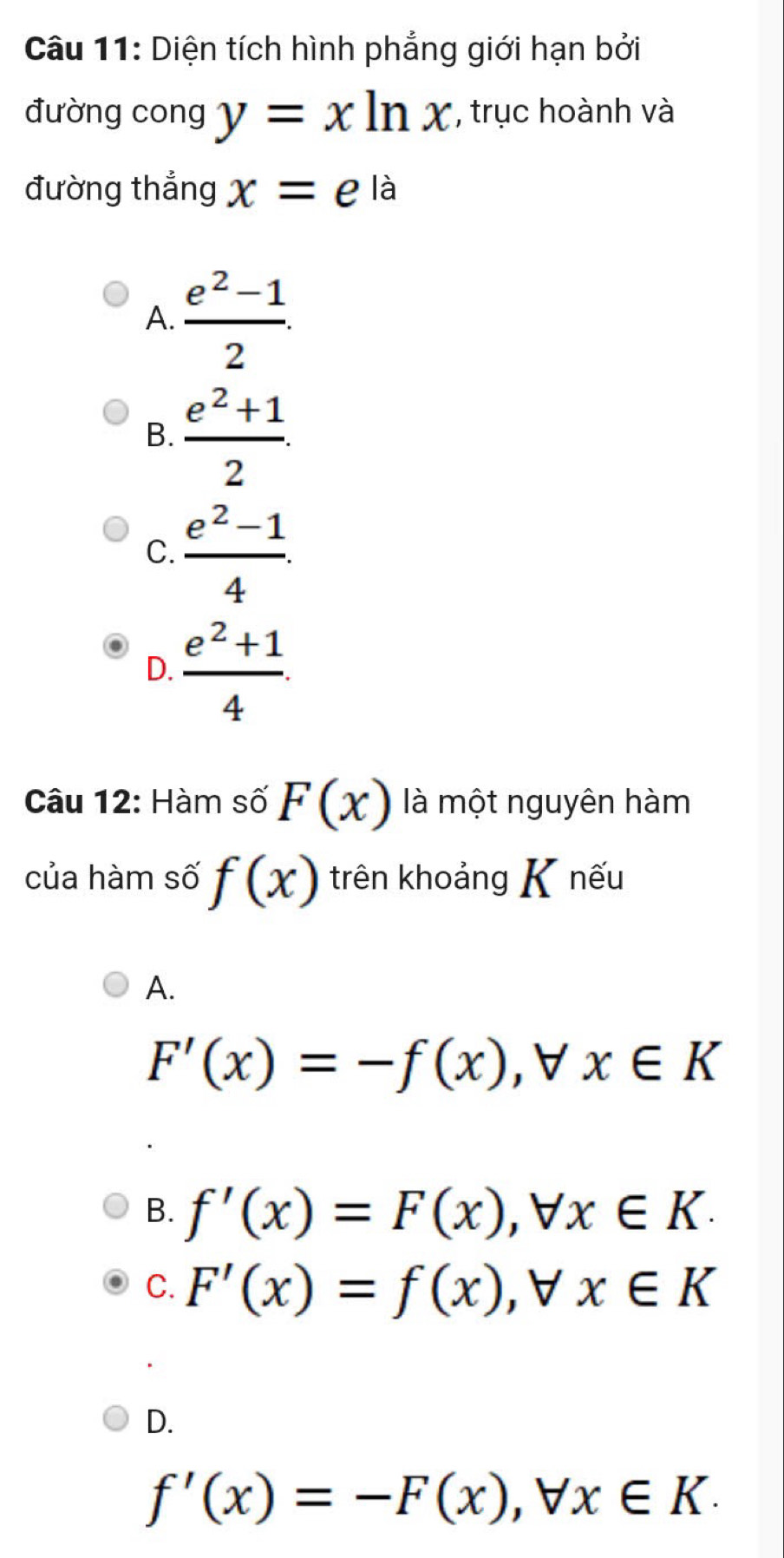 Diện tích hình phẳng giới hạn bởi
đường cong y=xln x , trục hoành và
đường thắng x=e^(la)
A.  (e^2-1)/2 .
B.  (e^2+1)/2 .
C.  (e^2-1)/4 .
D.  (e^2+1)/4 . 
Câu 12: Hàm số F(x) là một nguyên hàm
của hàm số f(x) trên khoảng K nếu
A.
F'(x)=-f(x), forall x∈ K
B. f'(x)=F(x), forall x∈ K.
C. F'(x)=f(x), forall x∈ K
D.
f'(x)=-F(x), forall x∈ K.