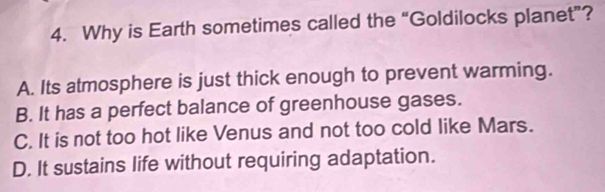 Why is Earth sometimes called the “Goldilocks planet”?
A. Its atmosphere is just thick enough to prevent warming.
B. It has a perfect balance of greenhouse gases.
C. It is not too hot like Venus and not too cold like Mars.
D. It sustains life without requiring adaptation.