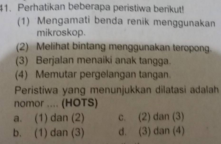 Perhatikan beberapa peristiwa berikut!
(1) Mengamati benda renik menggunakan
mikroskop.
(2) Melihat bintang menggunakan teropong.
(3) Berjalan menaiki anak tangga.
(4) Memutar pergelangan tangan.
Peristiwa yang menunjukkan dilatasi adalah
nomor .... (HOTS)
a. (1) dan (2) c. (2) dan (3)
b. (1) dan (3) d. (3) dan (4)