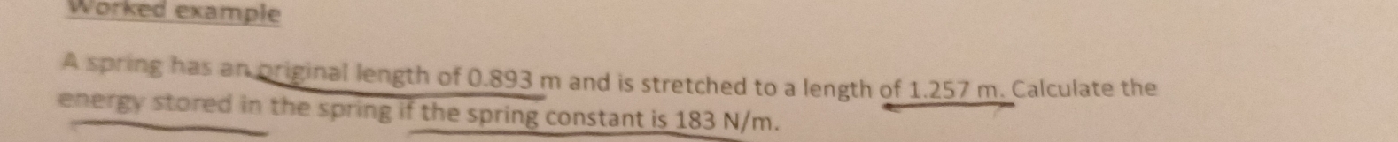 Worked example 
A spring has an priginal length of 0.893 m and is stretched to a length of 1.257 m. Calculate the 
energy stored in the spring if the spring constant is 183 N/m.