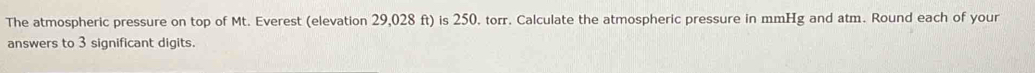 The atmospheric pressure on top of Mt. Everest (elevation 29,028 ft) is 250. torr. Calculate the atmospheric pressure in mmHg and atm. Round each of your 
answers to 3 significant digits.